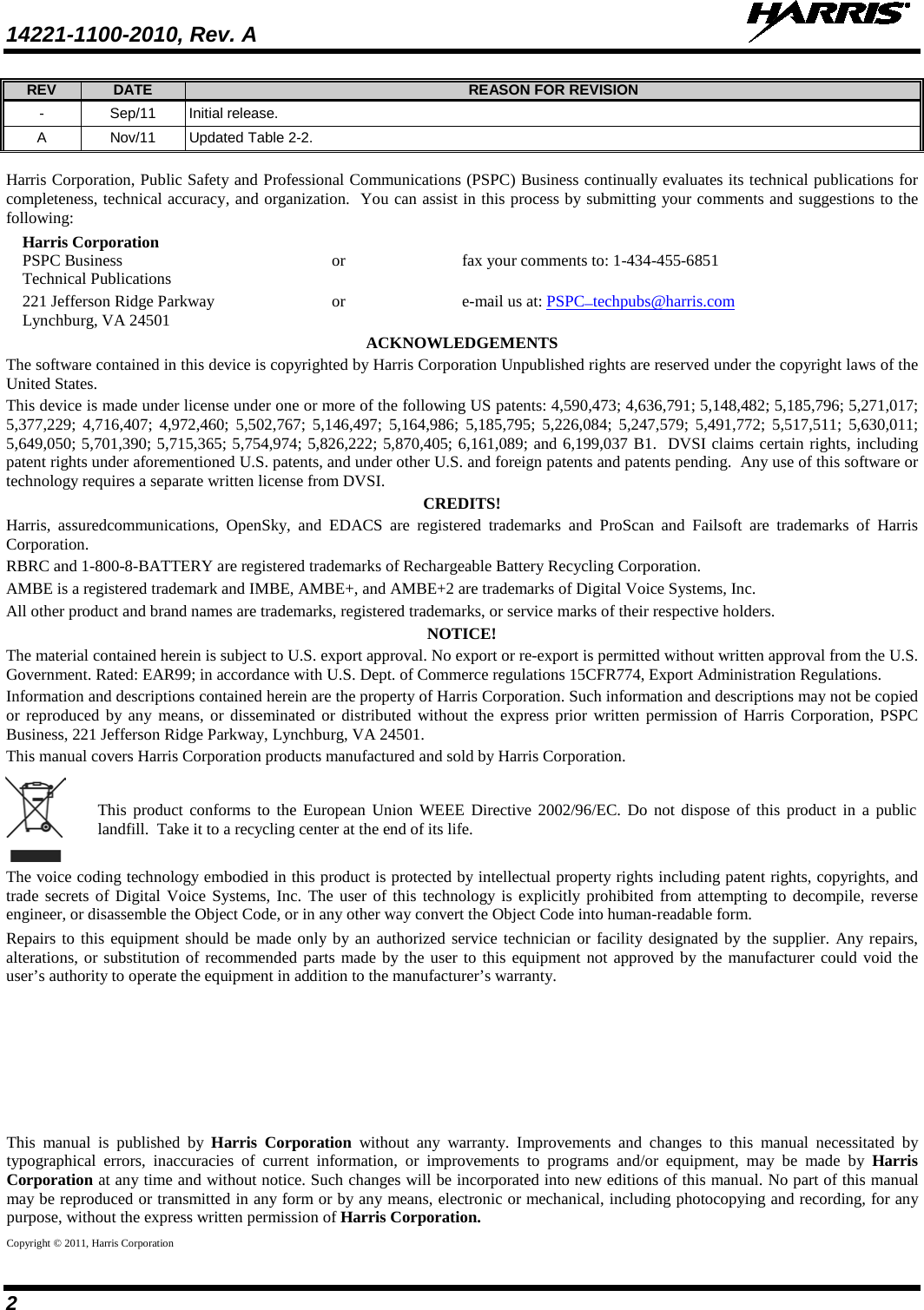 14221-1100-2010, Rev. A   2 REV DATE REASON FOR REVISION -  Sep/11 Initial release. A  Nov/11 Updated Table 2-2.  Harris Corporation, Public Safety and Professional Communications (PSPC) Business continually evaluates its technical publications for completeness, technical accuracy, and organization.  You can assist in this process by submitting your comments and suggestions to the following: Harris Corporation PSPC Business      or    fax your comments to: 1-434-455-6851 Technical Publications 221 Jefferson Ridge Parkway      or    e-mail us at: PSPC_techpubs@harris.com Lynchburg, VA 24501 ACKNOWLEDGEMENTS The software contained in this device is copyrighted by Harris Corporation Unpublished rights are reserved under the copyright laws of the United States. This device is made under license under one or more of the following US patents: 4,590,473; 4,636,791; 5,148,482; 5,185,796; 5,271,017; 5,377,229; 4,716,407; 4,972,460; 5,502,767; 5,146,497; 5,164,986; 5,185,795; 5,226,084; 5,247,579; 5,491,772; 5,517,511; 5,630,011; 5,649,050; 5,701,390; 5,715,365; 5,754,974; 5,826,222; 5,870,405; 6,161,089; and 6,199,037 B1.  DVSI claims certain rights, including patent rights under aforementioned U.S. patents, and under other U.S. and foreign patents and patents pending.  Any use of this software or technology requires a separate written license from DVSI. CREDITS! Harris, assuredcommunications, OpenSky,  and  EDACS are registered trademarks and ProScan and Failsoft are trademarks of Harris Corporation. RBRC and 1-800-8-BATTERY are registered trademarks of Rechargeable Battery Recycling Corporation. AMBE is a registered trademark and IMBE, AMBE+, and AMBE+2 are trademarks of Digital Voice Systems, Inc. All other product and brand names are trademarks, registered trademarks, or service marks of their respective holders. NOTICE! The material contained herein is subject to U.S. export approval. No export or re-export is permitted without written approval from the U.S. Government. Rated: EAR99; in accordance with U.S. Dept. of Commerce regulations 15CFR774, Export Administration Regulations. Information and descriptions contained herein are the property of Harris Corporation. Such information and descriptions may not be copied or reproduced by any means, or disseminated or distributed without the express prior written permission of Harris Corporation, PSPC Business, 221 Jefferson Ridge Parkway, Lynchburg, VA 24501. This manual covers Harris Corporation products manufactured and sold by Harris Corporation.  This product conforms to the European Union WEEE Directive 2002/96/EC. Do not dispose of this product in a public landfill.  Take it to a recycling center at the end of its life. The voice coding technology embodied in this product is protected by intellectual property rights including patent rights, copyrights, and trade secrets of Digital Voice Systems, Inc. The user of this technology is explicitly prohibited from attempting to decompile, reverse engineer, or disassemble the Object Code, or in any other way convert the Object Code into human-readable form. Repairs to this equipment should be made only by an authorized service technician or facility designated by the supplier. Any repairs, alterations, or substitution of recommended parts made by the user to this equipment not approved by the manufacturer could void the user’s authority to operate the equipment in addition to the manufacturer’s warranty.    This manual is published by Harris Corporation without any warranty. Improvements and changes to this manual necessitated by typographical errors, inaccuracies of current information, or improvements to programs and/or equipment, may be made by Harris Corporation at any time and without notice. Such changes will be incorporated into new editions of this manual. No part of this manual may be reproduced or transmitted in any form or by any means, electronic or mechanical, including photocopying and recording, for any purpose, without the express written permission of Harris Corporation. Copyright © 2011, Harris Corporation 