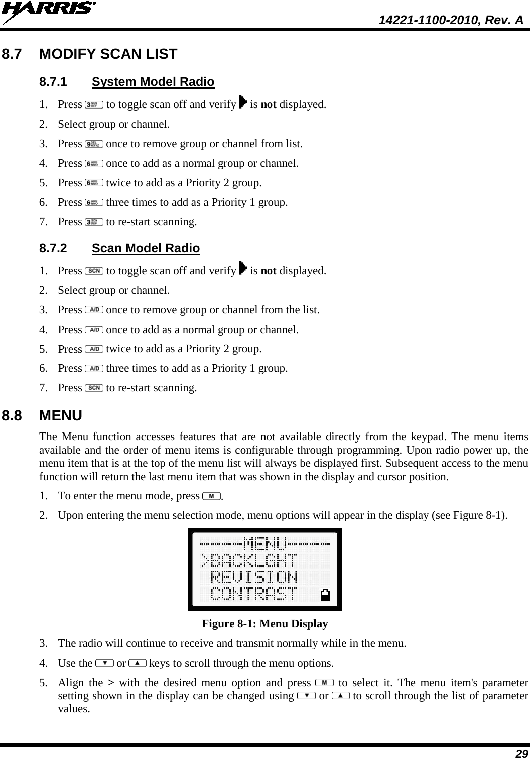  14221-1100-2010, Rev. A 29 8.7 MODIFY SCAN LIST 8.7.1 System Model Radio 1. Press   to toggle scan off and verify   is not displayed. 2. Select group or channel. 3. Press   once to remove group or channel from list. 4. Press   once to add as a normal group or channel. 5. Press   twice to add as a Priority 2 group. 6. Press   three times to add as a Priority 1 group. 7. Press   to re-start scanning. 8.7.2 Scan Model Radio 1. Press   to toggle scan off and verify   is not displayed. 2. Select group or channel. 3. Press   once to remove group or channel from the list. 4. Press   once to add as a normal group or channel. 5. Press   twice to add as a Priority 2 group. 6. Press   three times to add as a Priority 1 group. 7. Press   to re-start scanning. 8.8 MENU The Menu function accesses features that are not available directly from the keypad. The menu items available and the order of menu items is configurable through programming. Upon radio power up, the menu item that is at the top of the menu list will always be displayed first. Subsequent access to the menu function will return the last menu item that was shown in the display and cursor position. 1. To enter the menu mode, press  . 2. Upon entering the menu selection mode, menu options will appear in the display (see Figure 8-1).  Figure 8-1: Menu Display 3. The radio will continue to receive and transmit normally while in the menu. 4. Use the   or  keys to scroll through the menu options.  5. Align the &gt; with the desired menu option  and  press   to select it. The menu item&apos;s parameter setting shown in the display can be changed using   or  to scroll through the list of parameter values.  