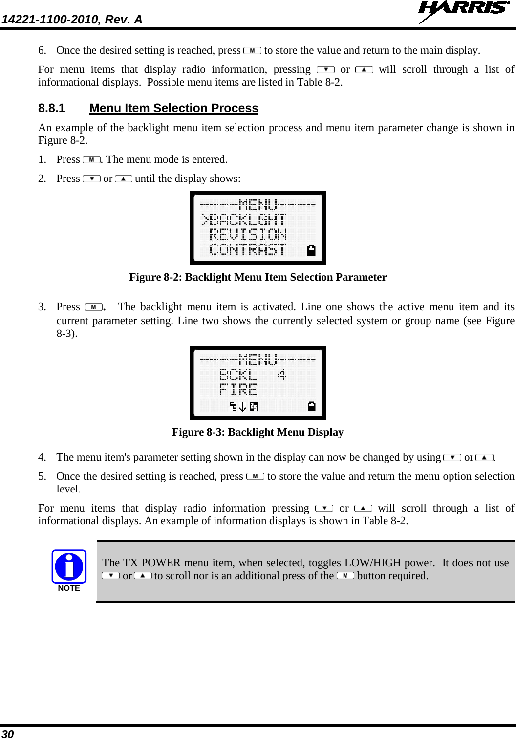 14221-1100-2010, Rev. A   30 6. Once the desired setting is reached, press   to store the value and return to the main display.  For menu items that display radio information, pressing    or  will scroll through a list of informational displays.  Possible menu items are listed in Table 8-2. 8.8.1 Menu Item Selection Process An example of the backlight menu item selection process and menu item parameter change is shown in Figure 8-2. 1. Press  . The menu mode is entered.  2. Press   or  until the display shows:  Figure 8-2: Backlight Menu Item Selection Parameter 3. Press  .  The backlight menu item is activated. Line one shows the active menu item and its current parameter setting. Line two shows the currently selected system or group name (see Figure 8-3).  Figure 8-3: Backlight Menu Display 4. The menu item&apos;s parameter setting shown in the display can now be changed by using   or  . 5. Once the desired setting is reached, press   to store the value and return the menu option selection level. For menu items that display radio information pressing    or  will scroll through a list of informational displays. An example of information displays is shown in Table 8-2.  NOTE The TX POWER menu item, when selected, toggles LOW/HIGH power.  It does not use  or  to scroll nor is an additional press of the   button required. 