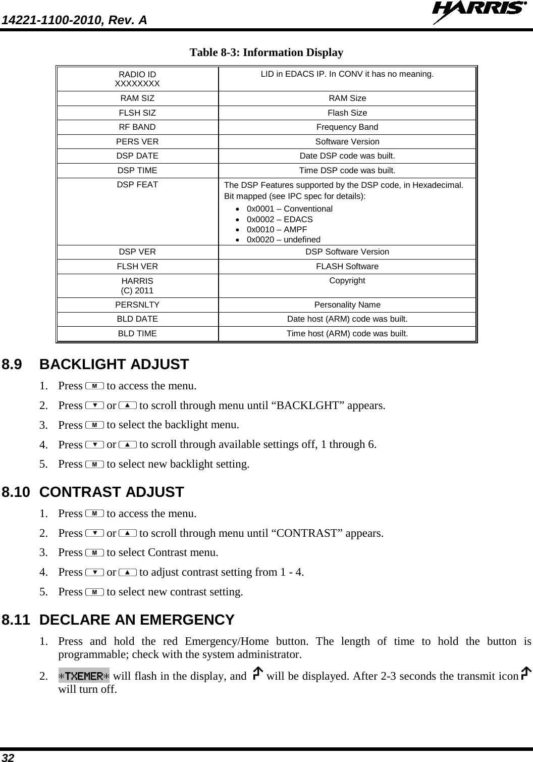 14221-1100-2010, Rev. A   32 Table 8-3: Information Display RADIO ID XXXXXXXX LID in EDACS IP. In CONV it has no meaning. RAM SIZ RAM Size FLSH SIZ Flash Size RF BAND Frequency Band PERS VER Software Version DSP DATE Date DSP code was built. DSP TIME Time DSP code was built. DSP FEAT The DSP Features supported by the DSP code, in Hexadecimal. Bit mapped (see IPC spec for details): • 0x0001 – Conventional • 0x0002 – EDACS • 0x0010 – AMPF • 0x0020 – undefined DSP VER DSP Software Version FLSH VER FLASH Software HARRIS (C) 2011 Copyright PERSNLTY Personality Name BLD DATE Date host (ARM) code was built. BLD TIME Time host (ARM) code was built. 8.9 BACKLIGHT ADJUST 1. Press   to access the menu. 2. Press   or  to scroll through menu until “BACKLGHT” appears. 3. Press   to select the backlight menu. 4. Press   or  to scroll through available settings off, 1 through 6. 5. Press   to select new backlight setting. 8.10 CONTRAST ADJUST 1. Press   to access the menu. 2. Press   or  to scroll through menu until “CONTRAST” appears. 3. Press   to select Contrast menu. 4. Press   or  to adjust contrast setting from 1 - 4. 5. Press   to select new contrast setting. 8.11 DECLARE AN EMERGENCY 1. Press and hold the red Emergency/Home button.  The length of time to hold the button is programmable; check with the system administrator. 2. *TXEMER* will flash in the display, and    will be displayed. After 2-3 seconds the transmit icon   will turn off. 