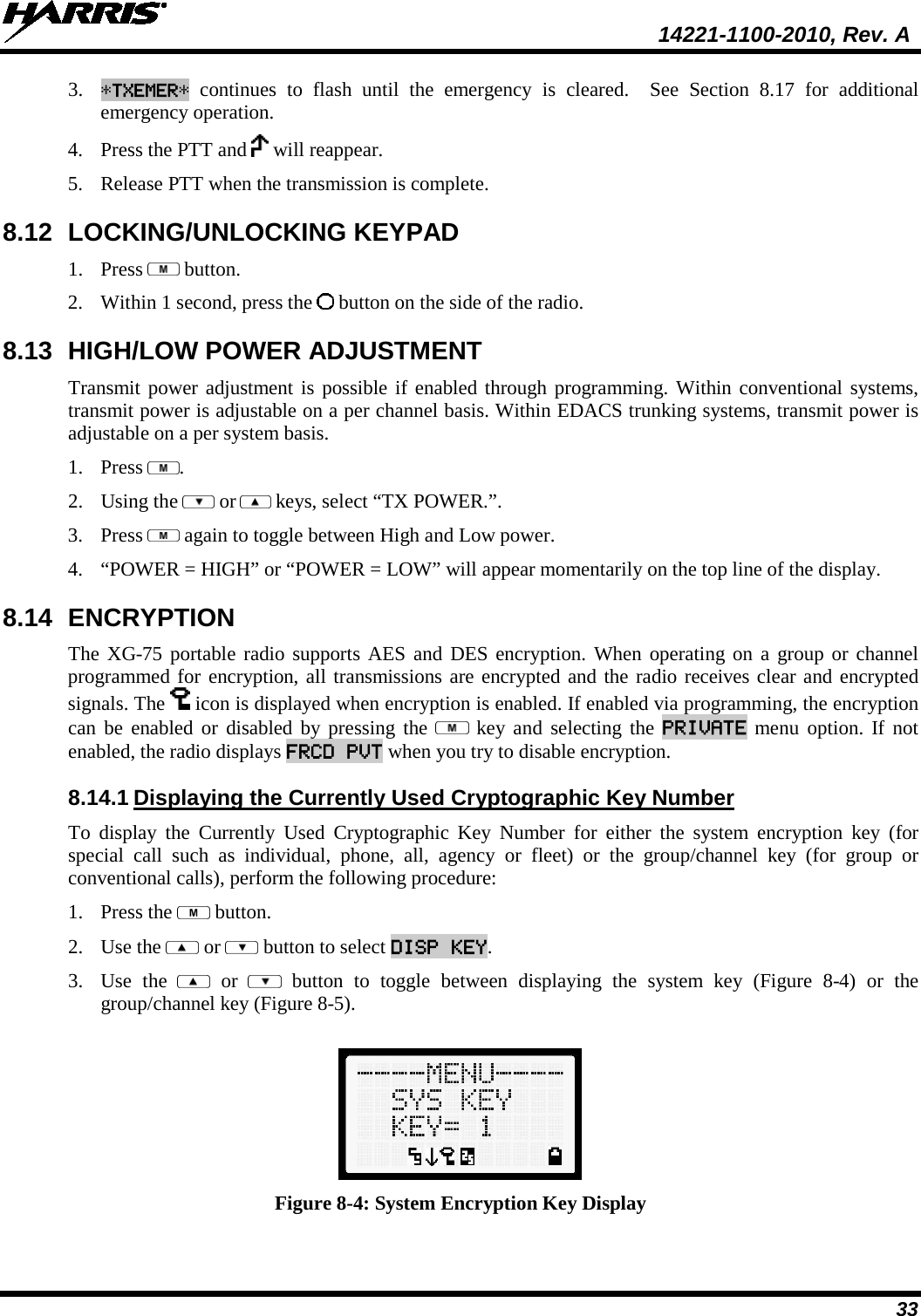  14221-1100-2010, Rev. A 33 3. *TXEMER* continues to flash until the emergency is cleared.  See Section 8.17  for additional emergency operation. 4. Press the PTT and   will reappear. 5. Release PTT when the transmission is complete.  8.12 LOCKING/UNLOCKING KEYPAD 1. Press   button. 2. Within 1 second, press the   button on the side of the radio. 8.13 HIGH/LOW POWER ADJUSTMENT Transmit power adjustment is possible if enabled through programming. Within conventional systems, transmit power is adjustable on a per channel basis. Within EDACS trunking systems, transmit power is adjustable on a per system basis.  1. Press  . 2. Using the   or  keys, select “TX POWER.”. 3. Press   again to toggle between High and Low power. 4. “POWER = HIGH” or “POWER = LOW” will appear momentarily on the top line of the display. 8.14 ENCRYPTION  The XG-75 portable radio supports AES and DES encryption. When operating on a group or channel programmed for encryption, all transmissions are encrypted and the radio receives clear and encrypted signals. The   icon is displayed when encryption is enabled. If enabled via programming, the encryption can be enabled or disabled by pressing the   key  and selecting the PRIVATE menu option.  If not enabled, the radio displays FRCD PVT when you try to disable encryption. 8.14.1 Displaying the Currently Used Cryptographic Key Number To display the Currently Used Cryptographic Key Number for either the system encryption key (for special call such as individual, phone, all, agency or fleet) or the group/channel key (for group or conventional calls), perform the following procedure: 1. Press the   button. 2. Use the   or   button to select DISP KEY. 3. Use the    or    button to toggle between displaying the system key (Figure  8-4) or the group/channel key (Figure 8-5).   Figure 8-4: System Encryption Key Display 