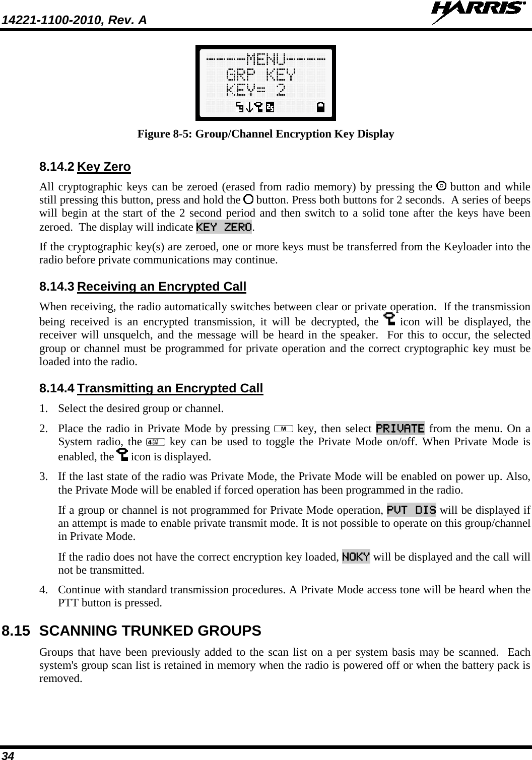 14221-1100-2010, Rev. A   34  Figure 8-5: Group/Channel Encryption Key Display 8.14.2 Key Zero All cryptographic keys can be zeroed (erased from radio memory) by pressing the   button and while still pressing this button, press and hold the   button. Press both buttons for 2 seconds.  A series of beeps will begin at the start of the 2 second period and then switch to a solid tone after the keys have been zeroed.  The display will indicate KEY ZERO. If the cryptographic key(s) are zeroed, one or more keys must be transferred from the Keyloader into the radio before private communications may continue. 8.14.3 Receiving an Encrypted Call When receiving, the radio automatically switches between clear or private operation.  If the transmission being received is an encrypted transmission, it will be decrypted, the   icon will be displayed, the receiver will unsquelch, and the message will be heard in the speaker.  For this to occur, the selected group or channel must be programmed for private operation and the correct cryptographic key must be loaded into the radio. 8.14.4 Transmitting an Encrypted Call 1. Select the desired group or channel. 2. Place the radio in Private Mode by pressing   key, then select PRIVATE from the menu. On a System radio, the   key can be used to toggle the Private Mode on/off. When Private Mode is enabled, the   icon is displayed. 3. If the last state of the radio was Private Mode, the Private Mode will be enabled on power up. Also, the Private Mode will be enabled if forced operation has been programmed in the radio.  If a group or channel is not programmed for Private Mode operation, PVT DIS will be displayed if an attempt is made to enable private transmit mode. It is not possible to operate on this group/channel in Private Mode.  If the radio does not have the correct encryption key loaded, NOKY will be displayed and the call will not be transmitted. 4. Continue with standard transmission procedures. A Private Mode access tone will be heard when the PTT button is pressed. 8.15 SCANNING TRUNKED GROUPS Groups that have been previously added to the scan list on a per system basis may be scanned.  Each system&apos;s group scan list is retained in memory when the radio is powered off or when the battery pack is removed.  