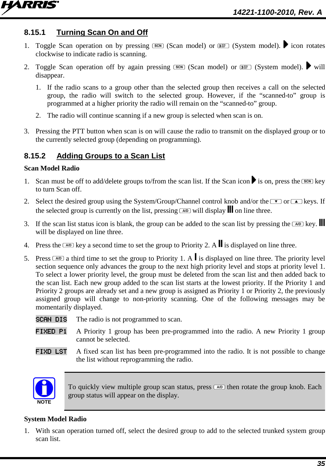  14221-1100-2010, Rev. A 35 8.15.1 Turning Scan On and Off 1. Toggle Scan operation on  by pressing    (Scan model) or   (System  model).    icon rotates clockwise to indicate radio is scanning.  2. Toggle Scan operation off by again pressing    (Scan model) or   (System  model).    will disappear.  1. If the radio scans to a group other than the selected group then receives a call on the selected group,  the radio will switch to the selected group. However, if the “scanned-to” group is programmed at a higher priority the radio will remain on the “scanned-to” group. 2. The radio will continue scanning if a new group is selected when scan is on.  3. Pressing the PTT button when scan is on will cause the radio to transmit on the displayed group or to the currently selected group (depending on programming). 8.15.2 Adding Groups to a Scan List Scan Model Radio 1. Scan must be off to add/delete groups to/from the scan list. If the Scan icon   is on, press the   key to turn Scan off.  2. Select the desired group using the System/Group/Channel control knob and/or the   or  keys. If the selected group is currently on the list, pressing   will display   on line three.  3. If the scan list status icon is blank, the group can be added to the scan list by pressing the   key.   will be displayed on line three. 4. Press the   key a second time to set the group to Priority 2. A   is displayed on line three.  5. Press   a third time to set the group to Priority 1. A   is displayed on line three. The priority level section sequence only advances the group to the next high priority level and stops at priority level 1. To select a lower priority level, the group must be deleted from the scan list and then added back to the scan list. Each new group added to the scan list starts at the lowest priority. If the Priority 1 and Priority 2 groups are already set and a new group is assigned as Priority 1 or Priority 2, the previously assigned group will change to non-priority scanning. One of the following messages may be momentarily displayed. SCAN DIS The radio is not programmed to scan.  FIXED P1 A Priority 1 group has been pre-programmed into the radio. A new Priority 1 group cannot be selected.  FIXD LST A fixed scan list has been pre-programmed into the radio. It is not possible to change the list without reprogramming the radio.   NOTE To quickly view multiple group scan status, press   then rotate the group knob. Each group status will appear on the display. System Model Radio 1. With scan operation turned off, select the desired group to add to the selected trunked system group scan list.  