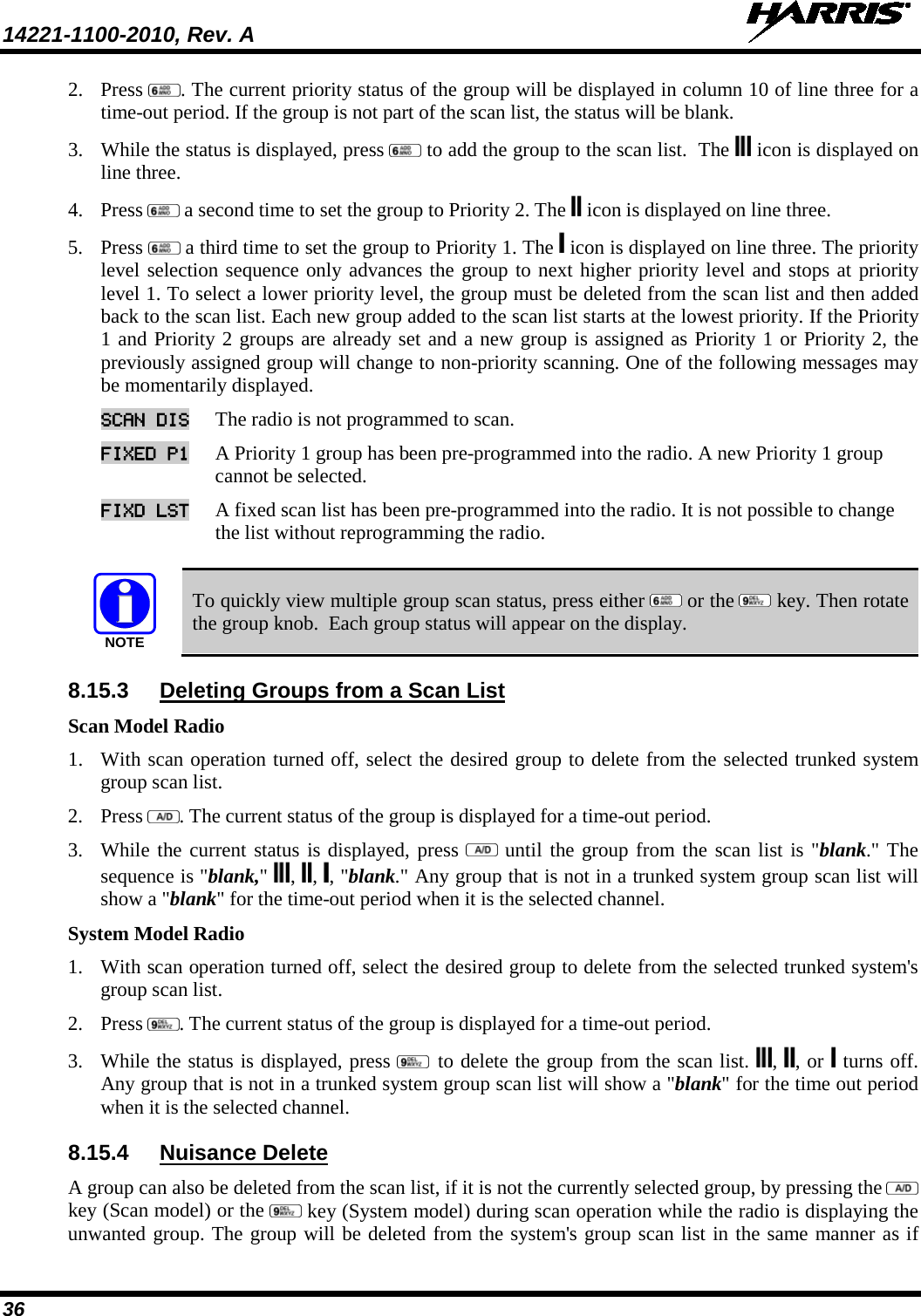 14221-1100-2010, Rev. A   36 2. Press  . The current priority status of the group will be displayed in column 10 of line three for a time-out period. If the group is not part of the scan list, the status will be blank.  3. While the status is displayed, press   to add the group to the scan list.  The   icon is displayed on line three.  4. Press   a second time to set the group to Priority 2. The   icon is displayed on line three.  5. Press   a third time to set the group to Priority 1. The   icon is displayed on line three. The priority level selection sequence only advances the group to next higher priority level and stops at priority level 1. To select a lower priority level, the group must be deleted from the scan list and then added back to the scan list. Each new group added to the scan list starts at the lowest priority. If the Priority 1 and Priority 2 groups are already set and a new group is assigned as Priority 1 or Priority 2, the previously assigned group will change to non-priority scanning. One of the following messages may be momentarily displayed. SCAN DIS The radio is not programmed to scan.  FIXED P1 A Priority 1 group has been pre-programmed into the radio. A new Priority 1 group cannot be selected.  FIXD LST A fixed scan list has been pre-programmed into the radio. It is not possible to change the list without reprogramming the radio.   NOTE To quickly view multiple group scan status, press either   or the   key. Then rotate the group knob.  Each group status will appear on the display. 8.15.3 Deleting Groups from a Scan List Scan Model Radio 1. With scan operation turned off, select the desired group to delete from the selected trunked system group scan list.  2. Press  . The current status of the group is displayed for a time-out period.  3. While the current status is displayed, press   until the group from the scan list is &quot;blank.&quot; The sequence is &quot;blank,&quot;  ,  ,  , &quot;blank.&quot; Any group that is not in a trunked system group scan list will show a &quot;blank&quot; for the time-out period when it is the selected channel. System Model Radio 1. With scan operation turned off, select the desired group to delete from the selected trunked system&apos;s group scan list.  2. Press  . The current status of the group is displayed for a time-out period.  3. While the status is displayed, press   to delete the group from the scan list.  ,  , or   turns off. Any group that is not in a trunked system group scan list will show a &quot;blank&quot; for the time out period when it is the selected channel. 8.15.4 Nuisance Delete  A group can also be deleted from the scan list, if it is not the currently selected group, by pressing the   key (Scan model) or the   key (System model) during scan operation while the radio is displaying the unwanted group. The group will be deleted from the system&apos;s group scan list in the same manner as if 