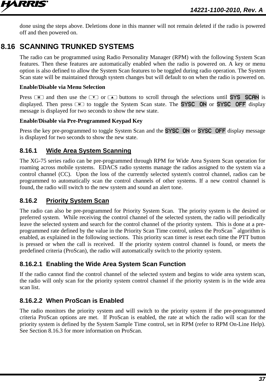  14221-1100-2010, Rev. A 37 done using the steps above. Deletions done in this manner will not remain deleted if the radio is powered off and then powered on. 8.16 SCANNING TRUNKED SYSTEMS The radio can be programmed using Radio Personality Manager (RPM) with the following System Scan features. Then these features are automatically enabled when the radio is powered on. A key or menu option is also defined to allow the System Scan features to be toggled during radio operation. The System Scan state will be maintained through system changes but will default to on when the radio is powered on. Enable/Disable via Menu Selection Press   and then use the    or  buttons to scroll through the selections until SYS SCAN is displayed. Then press   to toggle the System Scan state. The SYSC ON  or  SYSC OFF display message is displayed for two seconds to show the new state. Enable/Disable via Pre-Programmed Keypad Key Press the key pre-programmed to toggle System Scan and the SYSC ON or SYSC OFF display message is displayed for two seconds to show the new state. 8.16.1 Wide Area System Scanning The XG-75 series radio can be pre-programmed through RPM for Wide Area System Scan operation for roaming across mobile systems.  EDACS radio systems manage the radios assigned to the system via a control channel (CC).  Upon the loss of the currently selected system&apos;s control channel, radios can be programmed to automatically scan the control channels of other systems. If a new control channel is found, the radio will switch to the new system and sound an alert tone. 8.16.2 Priority System Scan The radio can also be pre-programmed for Priority System Scan.  The priority system is the desired or preferred system.  While receiving the control channel of the selected system, the radio will periodically leave the selected system and search for the control channel of the priority system.  This is done at a pre-programmed rate defined by the value in the Priority Scan Time control, unless the ProScan™ algorithm is enabled, as explained in the following sections.  This priority scan timer is reset each time the PTT button is pressed or when the call is received.  If the priority system control channel is found, or meets the predefined criteria (ProScan), the radio will automatically switch to the priority system. 8.16.2.1 Enabling the Wide Area System Scan Function If the radio cannot find the control channel of the selected system and begins to wide area system scan, the radio will only scan for the priority system control channel if the priority system is in the wide area scan list. 8.16.2.2 When ProScan is Enabled The radio monitors the priority system and will switch to the priority system if the pre-preogrammed criteria ProScan options are met.  If ProScan is enabled, the rate at which the radio will scan for the priority system is defined by the System Sample Time control, set in RPM (refer to RPM On-Line Help).  See Section 8.16.3 for more information on ProScan. 