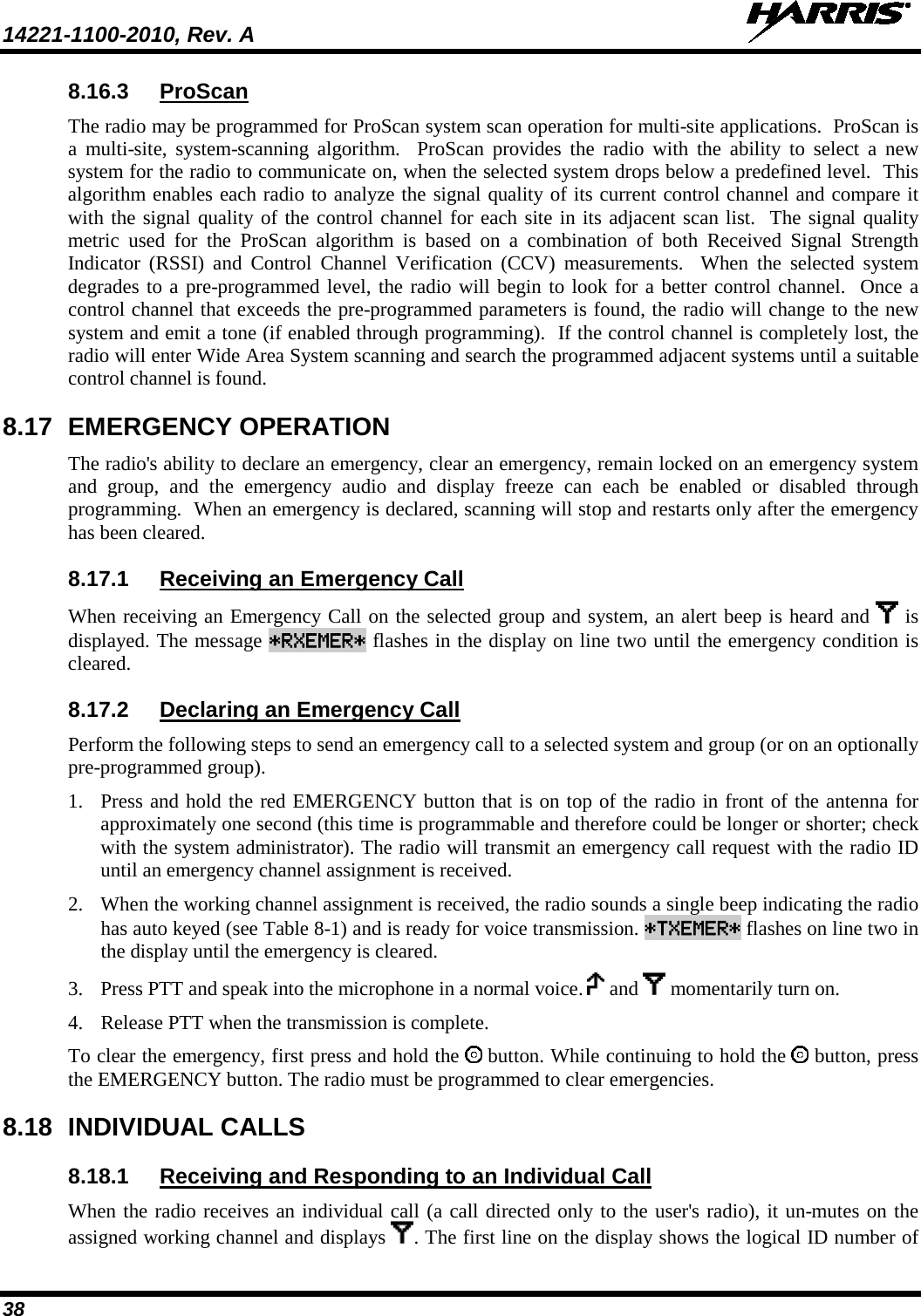 14221-1100-2010, Rev. A   38 8.16.3 ProScan The radio may be programmed for ProScan system scan operation for multi-site applications.  ProScan is a multi-site,  system-scanning algorithm.  ProScan provides the radio with the ability to select a new system for the radio to communicate on, when the selected system drops below a predefined level.  This algorithm enables each radio to analyze the signal quality of its current control channel and compare it with the signal quality of the control channel for each site in its adjacent scan list.  The signal quality metric used for the ProScan algorithm is based on a combination of both Received Signal Strength Indicator (RSSI) and Control Channel Verification (CCV) measurements.  When the selected system degrades to a pre-programmed level, the radio will begin to look for a better control channel.  Once a control channel that exceeds the pre-programmed parameters is found, the radio will change to the new system and emit a tone (if enabled through programming).  If the control channel is completely lost, the radio will enter Wide Area System scanning and search the programmed adjacent systems until a suitable control channel is found. 8.17 EMERGENCY OPERATION The radio&apos;s ability to declare an emergency, clear an emergency, remain locked on an emergency system and  group, and the emergency audio and display freeze can each be enabled or disabled through programming.  When an emergency is declared, scanning will stop and restarts only after the emergency has been cleared. 8.17.1 Receiving an Emergency Call When receiving an Emergency Call on the selected group and system, an alert beep is heard and   is displayed. The message *RXEMER* flashes in the display on line two until the emergency condition is cleared. 8.17.2 Declaring an Emergency Call Perform the following steps to send an emergency call to a selected system and group (or on an optionally pre-programmed group).  1. Press and hold the red EMERGENCY button that is on top of the radio in front of the antenna for approximately one second (this time is programmable and therefore could be longer or shorter; check with the system administrator). The radio will transmit an emergency call request with the radio ID until an emergency channel assignment is received.  2. When the working channel assignment is received, the radio sounds a single beep indicating the radio has auto keyed (see Table 8-1) and is ready for voice transmission. *TXEMER* flashes on line two in the display until the emergency is cleared.  3. Press PTT and speak into the microphone in a normal voice.   and   momentarily turn on.  4. Release PTT when the transmission is complete.  To clear the emergency, first press and hold the   button. While continuing to hold the   button, press the EMERGENCY button. The radio must be programmed to clear emergencies. 8.18 INDIVIDUAL CALLS 8.18.1 Receiving and Responding to an Individual Call When the radio receives an individual call (a call directed only to the user&apos;s radio), it un-mutes on the assigned working channel and displays  . The first line on the display shows the logical ID number of 