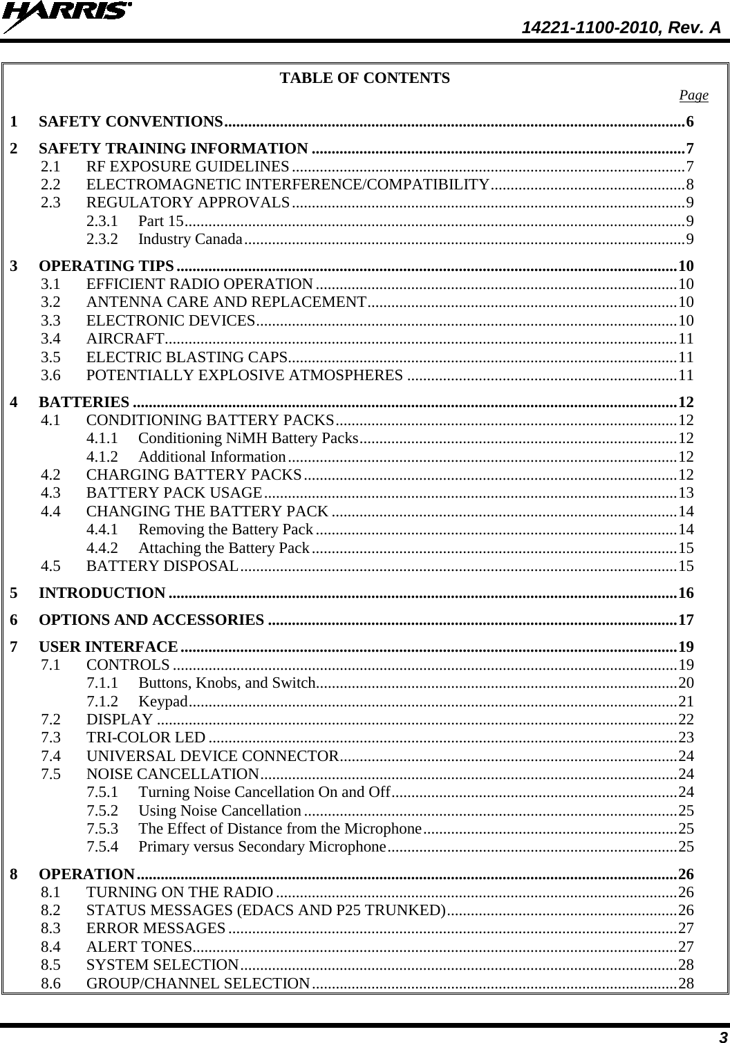  14221-1100-2010, Rev. A 3 TABLE OF CONTENTS Page 1 SAFETY CONVENTIONS .................................................................................................................... 6 2 SAFETY TRAINING INFORMATION .............................................................................................. 7 2.1 RF EXPOSURE GUIDELINES ................................................................................................... 7 2.2 ELECTROMAGNETIC INTERFERENCE/COMPATIBILITY ................................................. 8 2.3 REGULATORY APPROVALS ................................................................................................... 9 2.3.1 Part 15 .............................................................................................................................. 9 2.3.2 Industry Canada ............................................................................................................... 9 3 OPERATING TIPS .............................................................................................................................. 10 3.1 EFFICIENT RADIO OPERATION ........................................................................................... 10 3.2 ANTENNA CARE AND REPLACEMENT .............................................................................. 10 3.3 ELECTRONIC DEVICES .......................................................................................................... 10 3.4 AIRCRAFT................................................................................................................................. 11 3.5 ELECTRIC BLASTING CAPS.................................................................................................. 11 3.6 POTENTIALLY EXPLOSIVE ATMOSPHERES .................................................................... 11 4 BATTERIES ......................................................................................................................................... 12 4.1 CONDITIONING BATTERY PACKS ...................................................................................... 12 4.1.1 Conditioning NiMH Battery Packs ................................................................................ 12 4.1.2 Additional Information .................................................................................................. 12 4.2 CHARGING BATTERY PACKS .............................................................................................. 12 4.3 BATTERY PACK USAGE ........................................................................................................ 13 4.4 CHANGING THE BATTERY PACK ....................................................................................... 14 4.4.1 Removing the Battery Pack ........................................................................................... 14 4.4.2 Attaching the Battery Pack ............................................................................................ 15 4.5 BATTERY DISPOSAL .............................................................................................................. 15 5 INTRODUCTION ................................................................................................................................ 16 6 OPTIONS AND ACCESSORIES ....................................................................................................... 17 7 USER INTERFACE ............................................................................................................................. 19 7.1 CONTROLS ............................................................................................................................... 19 7.1.1 Buttons, Knobs, and Switch........................................................................................... 20 7.1.2 Keypad ........................................................................................................................... 21 7.2 DISPLAY ................................................................................................................................... 22 7.3 TRI-COLOR LED ...................................................................................................................... 23 7.4 UNIVERSAL DEVICE CONNECTOR ..................................................................................... 24 7.5 NOISE CANCELLATION ......................................................................................................... 24 7.5.1 Turning Noise Cancellation On and Off ........................................................................ 24 7.5.2 Using Noise Cancellation .............................................................................................. 25 7.5.3 The Effect of Distance from the Microphone ................................................................ 25 7.5.4 Primary versus Secondary Microphone ......................................................................... 25 8 OPERATION ........................................................................................................................................ 26 8.1 TURNING ON THE RADIO ..................................................................................................... 26 8.2 STATUS MESSAGES (EDACS AND P25 TRUNKED) .......................................................... 26 8.3 ERROR MESSAGES ................................................................................................................. 27 8.4 ALERT TONES.......................................................................................................................... 27 8.5 SYSTEM SELECTION .............................................................................................................. 28 8.6 GROUP/CHANNEL SELECTION ............................................................................................ 28 