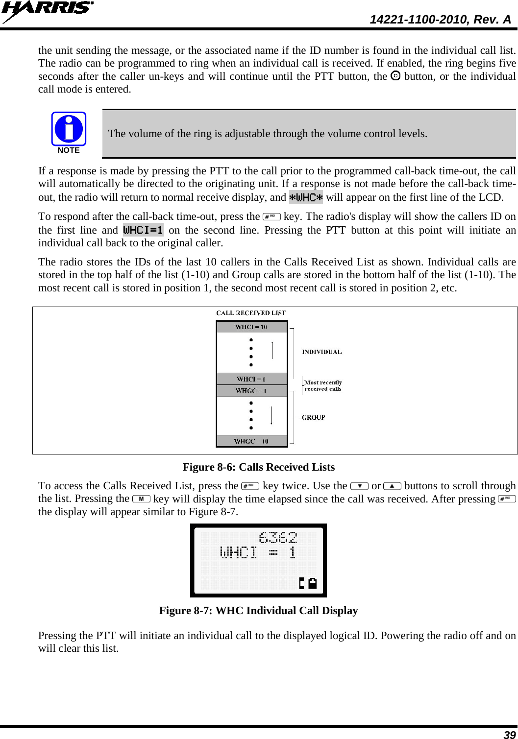  14221-1100-2010, Rev. A 39 the unit sending the message, or the associated name if the ID number is found in the individual call list. The radio can be programmed to ring when an individual call is received. If enabled, the ring begins five seconds after the caller un-keys and will continue until the PTT button, the   button, or the individual call mode is entered.  NOTE The volume of the ring is adjustable through the volume control levels. If a response is made by pressing the PTT to the call prior to the programmed call-back time-out, the call will automatically be directed to the originating unit. If a response is not made before the call-back time-out, the radio will return to normal receive display, and *WHC* will appear on the first line of the LCD.  To respond after the call-back time-out, press the   key. The radio&apos;s display will show the callers ID on the first line and WHCI=1 on the second line. Pressing the PTT button at this point will initiate an individual call back to the original caller.  The radio stores the IDs of the last 10 callers in the Calls Received List as shown. Individual calls are stored in the top half of the list (1-10) and Group calls are stored in the bottom half of the list (1-10). The most recent call is stored in position 1, the second most recent call is stored in position 2, etc.  Figure 8-6: Calls Received Lists To access the Calls Received List, press the   key twice. Use the   or  buttons to scroll through the list. Pressing the   key will display the time elapsed since the call was received. After pressing   the display will appear similar to Figure 8-7.  Figure 8-7: WHC Individual Call Display Pressing the PTT will initiate an individual call to the displayed logical ID. Powering the radio off and on will clear this list. 