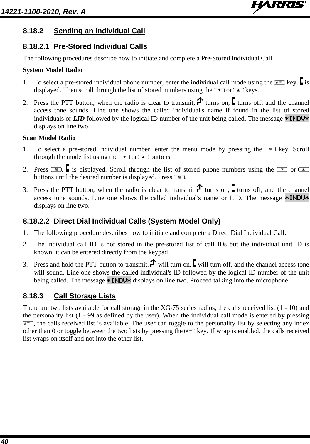 14221-1100-2010, Rev. A   40 8.18.2 Sending an Individual Call 8.18.2.1 Pre-Stored Individual Calls The following procedures describe how to initiate and complete a Pre-Stored Individual Call. System Model Radio 1. To select a pre-stored individual phone number, enter the individual call mode using the   key.   is displayed. Then scroll through the list of stored numbers using the   or  keys.  2. Press the PTT button; when the radio is clear to transmit,   turns on,   turns off, and the channel access tone sounds. Line one shows the called individual&apos;s name if found in the list of stored individuals or LID followed by the logical ID number of the unit being called. The message *INDV* displays on line two. Scan Model Radio 1. To select a pre-stored individual number, enter the menu mode by pressing the   key. Scroll through the mode list using the   or  buttons.  2. Press  .    is displayed. Scroll through the list of stored phone numbers using the    or  buttons until the desired number is displayed. Press  . 3. Press the PTT button; when the radio is clear to transmit   turns on,   turns off, and the channel access tone sounds. Line one shows the called individual&apos;s name or LID. The message *INDV* displays on line two. 8.18.2.2 Direct Dial Individual Calls (System Model Only) 1. The following procedure describes how to initiate and complete a Direct Dial Individual Call. 2. The individual call ID is not stored in the pre-stored list of call IDs but the individual unit ID is known, it can be entered directly from the keypad. 3. Press and hold the PTT button to transmit.   will turn on,   will turn off, and the channel access tone will sound. Line one shows the called individual&apos;s ID followed by the logical ID number of the unit being called. The message *INDV* displays on line two. Proceed talking into the microphone. 8.18.3 Call Storage Lists There are two lists available for call storage in the XG-75 series radios, the calls received list (1 - 10) and the personality list (1 - 99 as defined by the user). When the individual call mode is entered by pressing , the calls received list is available. The user can toggle to the personality list by selecting any index other than 0 or toggle between the two lists by pressing the   key. If wrap is enabled, the calls received list wraps on itself and not into the other list. 