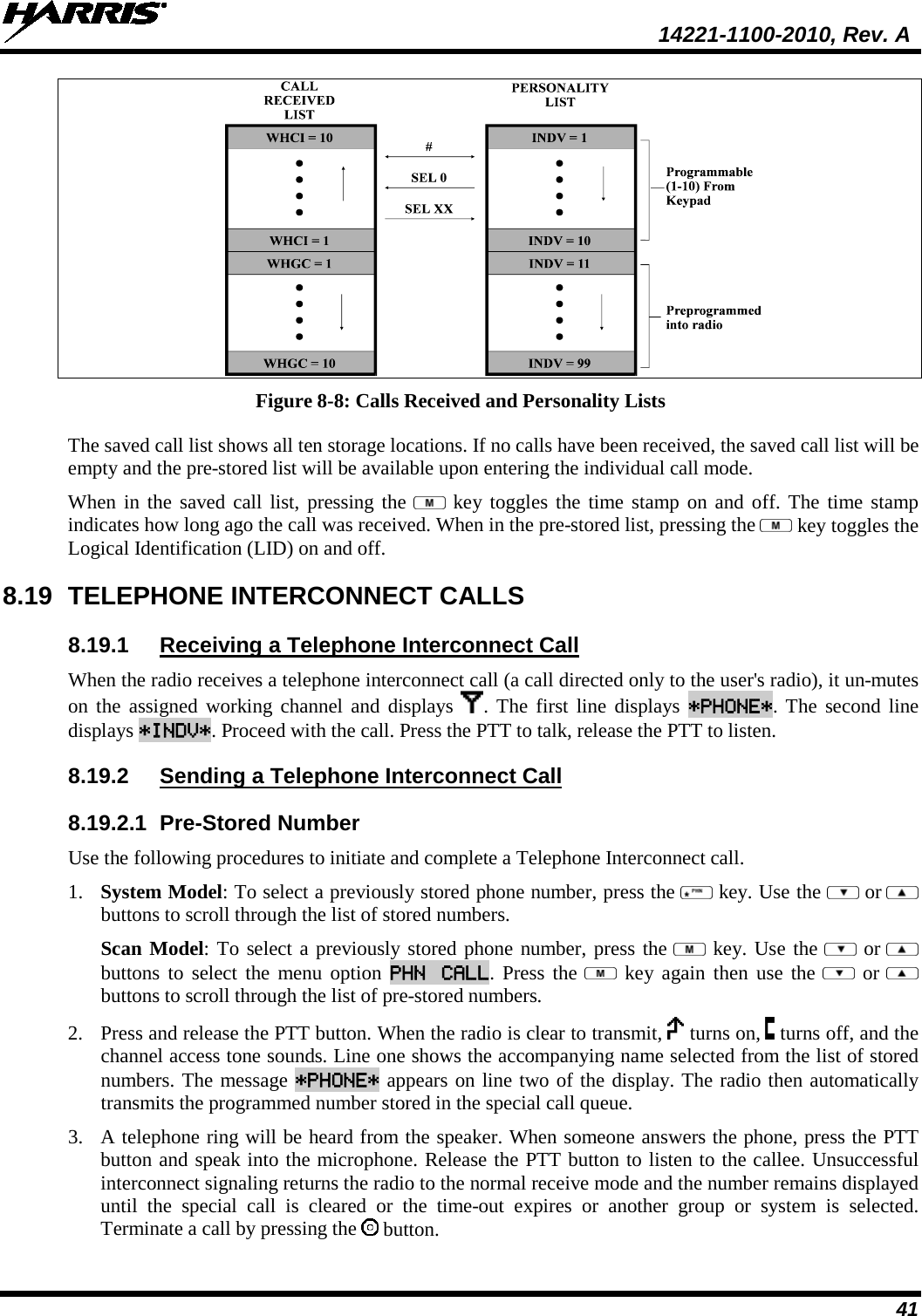  14221-1100-2010, Rev. A 41  Figure 8-8: Calls Received and Personality Lists The saved call list shows all ten storage locations. If no calls have been received, the saved call list will be empty and the pre-stored list will be available upon entering the individual call mode.  When in the saved call list, pressing the   key toggles the time stamp on and off. The time stamp indicates how long ago the call was received. When in the pre-stored list, pressing the   key toggles the Logical Identification (LID) on and off. 8.19 TELEPHONE INTERCONNECT CALLS 8.19.1 Receiving a Telephone Interconnect Call When the radio receives a telephone interconnect call (a call directed only to the user&apos;s radio), it un-mutes on the assigned working channel and displays  . The first line displays *PHONE*. The second line displays *INDV*. Proceed with the call. Press the PTT to talk, release the PTT to listen. 8.19.2 Sending a Telephone Interconnect Call 8.19.2.1 Pre-Stored Number Use the following procedures to initiate and complete a Telephone Interconnect call.  1. System Model: To select a previously stored phone number, press the   key. Use the   or  buttons to scroll through the list of stored numbers.  Scan Model: To select a previously stored phone number, press the   key. Use the   or  buttons to select the menu option PHN CALL. Press the   key again then use the    or  buttons to scroll through the list of pre-stored numbers.  2. Press and release the PTT button. When the radio is clear to transmit,   turns on,   turns off, and the channel access tone sounds. Line one shows the accompanying name selected from the list of stored numbers. The message *PHONE* appears on line two of the display. The radio then automatically transmits the programmed number stored in the special call queue.  3. A telephone ring will be heard from the speaker. When someone answers the phone, press the PTT button and speak into the microphone. Release the PTT button to listen to the callee. Unsuccessful interconnect signaling returns the radio to the normal receive mode and the number remains displayed until the special call is cleared or the time-out expires or another group or system is selected. Terminate a call by pressing the   button. 