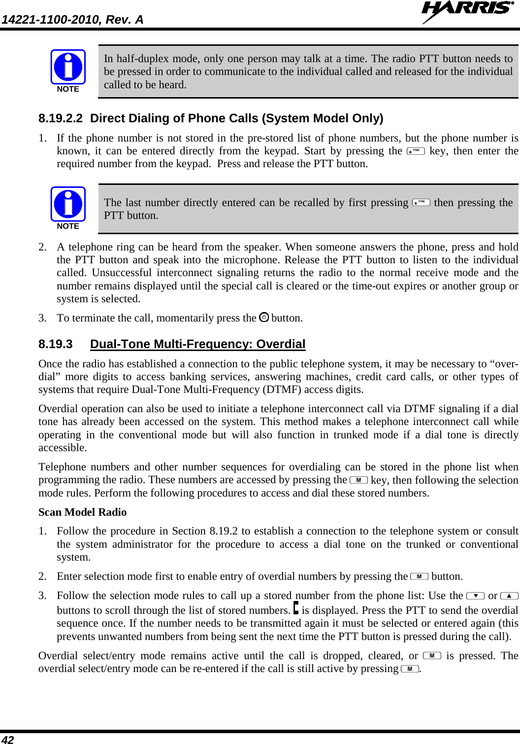 14221-1100-2010, Rev. A   42 NOTE In half-duplex mode, only one person may talk at a time. The radio PTT button needs to be pressed in order to communicate to the individual called and released for the individual called to be heard. 8.19.2.2 Direct Dialing of Phone Calls (System Model Only) 1. If the phone number is not stored in the pre-stored list of phone numbers, but the phone number is known, it can be entered directly from the keypad. Start by pressing the   key, then enter the required number from the keypad.  Press and release the PTT button.  NOTE The last number directly entered can be recalled by first pressing   then pressing the PTT button. 2. A telephone ring can be heard from the speaker. When someone answers the phone, press and hold the PTT button and speak into the microphone. Release the PTT button to listen to the individual called. Unsuccessful interconnect signaling returns the radio to the normal receive mode and the number remains displayed until the special call is cleared or the time-out expires or another group or system is selected. 3. To terminate the call, momentarily press the   button. 8.19.3 Dual-Tone Multi-Frequency: Overdial Once the radio has established a connection to the public telephone system, it may be necessary to “over-dial” more digits to access banking services, answering machines, credit card calls, or other types of systems that require Dual-Tone Multi-Frequency (DTMF) access digits. Overdial operation can also be used to initiate a telephone interconnect call via DTMF signaling if a dial tone has already been accessed on the system. This method makes a telephone interconnect call while operating in the conventional mode but will also function in trunked mode if a dial tone is directly accessible. Telephone numbers and other number sequences for overdialing can be stored in the phone list when programming the radio. These numbers are accessed by pressing the   key, then following the selection mode rules. Perform the following procedures to access and dial these stored numbers. Scan Model Radio 1. Follow the procedure in Section 8.19.2 to establish a connection to the telephone system or consult the system administrator for the procedure to access a dial tone on the trunked or conventional system.  2. Enter selection mode first to enable entry of overdial numbers by pressing the   button.  3. Follow the selection mode rules to call up a stored number from the phone list: Use the   or  buttons to scroll through the list of stored numbers.   is displayed. Press the PTT to send the overdial sequence once. If the number needs to be transmitted again it must be selected or entered again (this prevents unwanted numbers from being sent the next time the PTT button is pressed during the call).  Overdial select/entry mode remains active until the call is dropped, cleared, or   is pressed. The overdial select/entry mode can be re-entered if the call is still active by pressing  . 