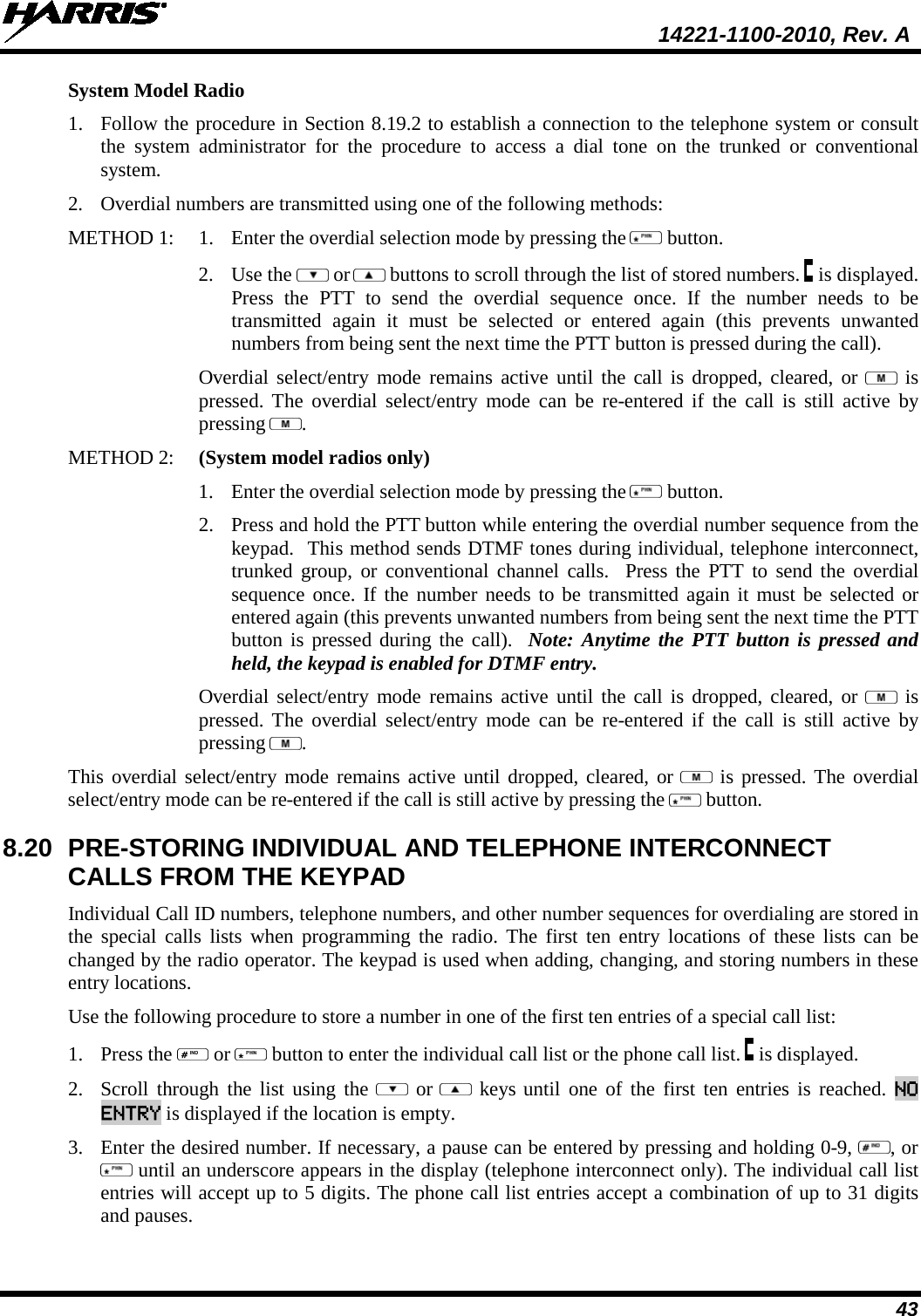  14221-1100-2010, Rev. A 43 System Model Radio 1. Follow the procedure in Section 8.19.2 to establish a connection to the telephone system or consult the system administrator for the procedure to access a dial tone on the trunked or conventional system.  2. Overdial numbers are transmitted using one of the following methods: METHOD 1:   1. Enter the overdial selection mode by pressing the   button.   2. Use the   or  buttons to scroll through the list of stored numbers.   is displayed. Press the PTT to send the overdial sequence once. If the number needs to be transmitted again it must be selected or entered again (this prevents unwanted numbers from being sent the next time the PTT button is pressed during the call).  Overdial select/entry mode remains active until the call is dropped, cleared, or   is pressed. The overdial select/entry mode can be re-entered if the call is still active by pressing  . METHOD 2:  (System model radios only) 1. Enter the overdial selection mode by pressing the   button.   2. Press and hold the PTT button while entering the overdial number sequence from the keypad.  This method sends DTMF tones during individual, telephone interconnect, trunked group, or conventional channel calls.  Press the PTT to send the overdial sequence once. If the number needs to be transmitted again it must be selected or entered again (this prevents unwanted numbers from being sent the next time the PTT button is pressed during the call).  Note: Anytime the PTT button is pressed and held, the keypad is enabled for DTMF entry. Overdial select/entry mode remains active until the call is dropped, cleared, or   is pressed. The overdial select/entry mode can be re-entered if the call is still active by pressing  . This overdial select/entry mode remains active until dropped, cleared, or   is pressed. The overdial select/entry mode can be re-entered if the call is still active by pressing the   button. 8.20 PRE-STORING INDIVIDUAL AND TELEPHONE INTERCONNECT CALLS FROM THE KEYPAD Individual Call ID numbers, telephone numbers, and other number sequences for overdialing are stored in the special calls lists when programming the radio. The first ten entry locations of these lists can be changed by the radio operator. The keypad is used when adding, changing, and storing numbers in these entry locations.  Use the following procedure to store a number in one of the first ten entries of a special call list:  1. Press the   or   button to enter the individual call list or the phone call list.   is displayed. 2. Scroll through the list using the    or  keys until one of the first ten entries is reached. NO ENTRY is displayed if the location is empty.  3. Enter the desired number. If necessary, a pause can be entered by pressing and holding 0-9,  , or  until an underscore appears in the display (telephone interconnect only). The individual call list entries will accept up to 5 digits. The phone call list entries accept a combination of up to 31 digits and pauses.  