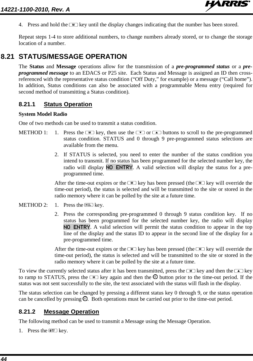 14221-1100-2010, Rev. A   44 4. Press and hold the   key until the display changes indicating that the number has been stored.  Repeat steps 1-4 to store additional numbers, to change numbers already stored, or to change the storage location of a number. 8.21 STATUS/MESSAGE OPERATION The Status and Message operations allow for the transmission of a pre-programmed status or a pre-programmed message to an EDACS or P25 site.  Each Status and Message is assigned an ID then cross-referenced with the representative status condition (“Off Duty,” for example) or a message (“Call home”).  In addition, Status conditions can also be associated with a programmable Menu entry (required for second method of transmitting a Status condition). 8.21.1 Status Operation System Model Radio One of two methods can be used to transmit a status condition. METHOD 1:   1. Press the   key, then use the   or  buttons to scroll to the pre-programmed status condition. STATUS and 0 through 9 pre-programmed status selections are available from the menu.   2. If STATUS is selected, you need to enter the number of the status condition you intend to transmit. If no status has been programmed for the selected number key, the radio will display NO ENTRY. A valid selection will display the status for a pre-programmed time. After the time-out expires or the   key has been pressed (the   key will override the time-out period), the status is selected and will be transmitted to the site or stored in the radio memory where it can be polled by the site at a future time.  METHOD 2:  1. Press the   key.  2. Press the corresponding pre-programmed 0 through 9 status condition key.  If no status has been programmed for the selected number key, the radio will display NO ENTRY. A valid selection will permit the status condition to appear in the top line of the display and the status ID to appear in the second line of the display for a pre-programmed time.   After the time-out expires or the   key has been pressed (the   key will override the time-out period), the status is selected and will be transmitted to the site or stored in the radio memory where it can be polled by the site at a future time. To view the currently selected status after it has been transmitted, press the   key and then the   key to ramp to STATUS, press the   key again and then the   button prior to the time-out period. If the status was not sent successfully to the site, the text associated with the status will flash in the display. The status selection can be changed by pressing a different status key 0 through 9, or the status operation can be cancelled by pressing  .  Both operations must be carried out prior to the time-out period.  8.21.2 Message Operation The following method can be used to transmit a Message using the Message Operation. 1. Press the   key. 