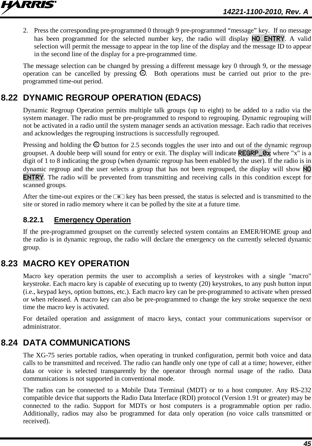  14221-1100-2010, Rev. A 45 2. Press the corresponding pre-programmed 0 through 9 pre-programmed “message” key.  If no message has been programmed for the selected number key, the radio will display NO ENTRY. A valid selection will permit the message to appear in the top line of the display and the message ID to appear in the second line of the display for a pre-programmed time.   The message selection can be changed by pressing a different message key 0 through 9, or the message operation can be cancelled by pressing  .  Both operations must be carried out prior to the pre-programmed time-out period.  8.22 DYNAMIC REGROUP OPERATION (EDACS) Dynamic Regroup Operation permits multiple talk groups (up to eight) to be added to a radio via the system manager. The radio must be pre-programmed to respond to regrouping. Dynamic regrouping will not be activated in a radio until the system manager sends an activation message. Each radio that receives and acknowledges the regrouping instructions is successfully regrouped.  Pressing and holding the   button for 2.5 seconds toggles the user into and out of the dynamic regroup groupset. A double beep will sound for entry or exit. The display will indicate REGRP_0x where &quot;x&quot; is a digit of 1 to 8 indicating the group (when dynamic regroup has been enabled by the user). If the radio is in dynamic regroup and the user selects a group that has not been regrouped, the display will show NO ENTRY. The radio will be prevented from transmitting and receiving calls in this condition except for scanned groups.  After the time-out expires or the   key has been pressed, the status is selected and is transmitted to the site or stored in radio memory where it can be polled by the site at a future time. 8.22.1 Emergency Operation  If the pre-programmed groupset on the currently selected system contains an EMER/HOME group and the radio is in dynamic regroup, the radio will declare the emergency on the currently selected dynamic group. 8.23 MACRO KEY OPERATION Macro key operation permits the user to accomplish a series of keystrokes with a single &quot;macro&quot; keystroke. Each macro key is capable of executing up to twenty (20) keystrokes, to any push button input (i.e., keypad keys, option buttons, etc.). Each macro key can be pre-programmed to activate when pressed or when released. A macro key can also be pre-programmed to change the key stroke sequence the next time the macro key is activated.  For detailed operation and assignment of macro keys, contact your communications supervisor or administrator. 8.24 DATA COMMUNICATIONS The XG-75 series portable radios, when operating in trunked configuration, permit both voice and data calls to be transmitted and received. The radio can handle only one type of call at a time; however, either data or voice is selected transparently by the operator through normal usage of the radio. Data communications is not supported in conventional mode.  The radios can be connected to a Mobile Data Terminal (MDT) or to a host computer. Any RS-232 compatible device that supports the Radio Data Interface (RDI) protocol (Version 1.91 or greater) may be connected to the radio. Support for MDTs or host computers is a programmable option per radio. Additionally, radios may also be programmed for data only operation (no voice calls transmitted or received). 