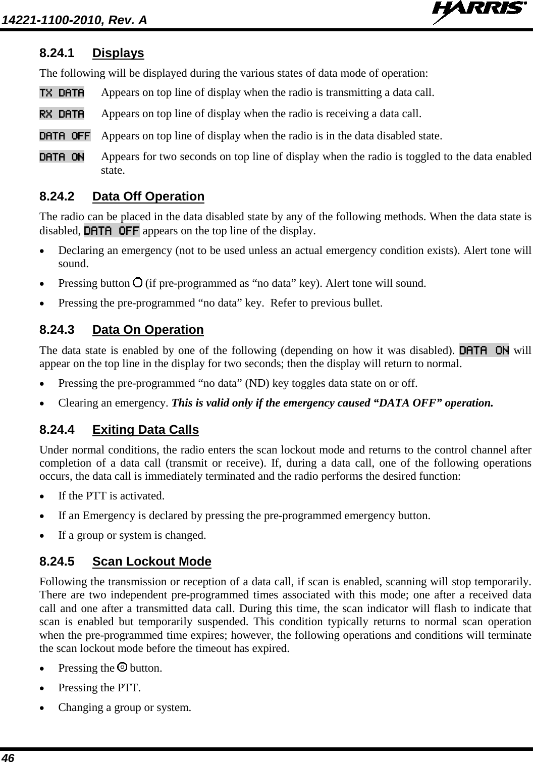 14221-1100-2010, Rev. A   46 8.24.1 Displays The following will be displayed during the various states of data mode of operation: TX DATA Appears on top line of display when the radio is transmitting a data call.  RX DATA Appears on top line of display when the radio is receiving a data call.  DATA OFF Appears on top line of display when the radio is in the data disabled state.  DATA ON Appears for two seconds on top line of display when the radio is toggled to the data enabled state.  8.24.2 Data Off Operation The radio can be placed in the data disabled state by any of the following methods. When the data state is disabled, DATA OFF appears on the top line of the display.  • Declaring an emergency (not to be used unless an actual emergency condition exists). Alert tone will sound.  • Pressing button   (if pre-programmed as “no data” key). Alert tone will sound.  • Pressing the pre-programmed “no data” key.  Refer to previous bullet. 8.24.3 Data On Operation The data state is enabled by one of the following (depending on how it was disabled). DATA ON will appear on the top line in the display for two seconds; then the display will return to normal.  • Pressing the pre-programmed “no data” (ND) key toggles data state on or off.  • Clearing an emergency. This is valid only if the emergency caused “DATA OFF” operation. 8.24.4 Exiting Data Calls Under normal conditions, the radio enters the scan lockout mode and returns to the control channel after completion of a data call (transmit or receive). If, during a data call, one of the following operations occurs, the data call is immediately terminated and the radio performs the desired function:  • If the PTT is activated. • If an Emergency is declared by pressing the pre-programmed emergency button. • If a group or system is changed. 8.24.5 Scan Lockout Mode Following the transmission or reception of a data call, if scan is enabled, scanning will stop temporarily.  There are two independent pre-programmed times associated with this mode; one after a received data call and one after a transmitted data call. During this time, the scan indicator will flash to indicate that scan is enabled but temporarily suspended. This condition typically returns to normal scan operation when the pre-programmed time expires; however, the following operations and conditions will terminate the scan lockout mode before the timeout has expired. • Pressing the   button.  • Pressing the PTT.  • Changing a group or system.  