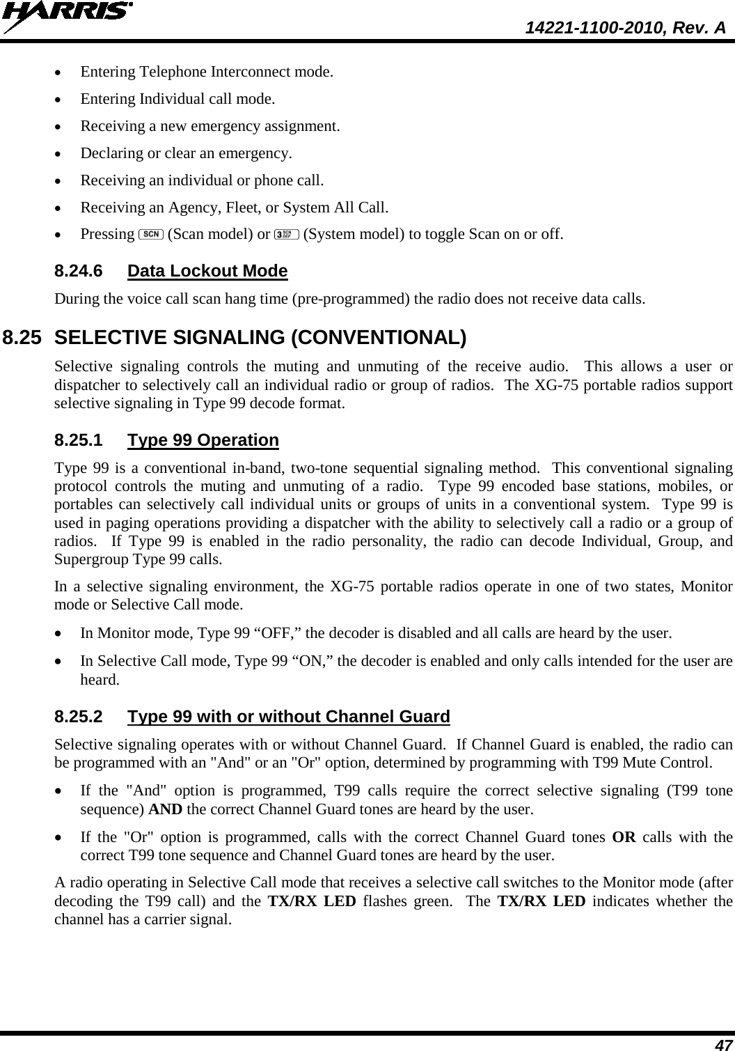  14221-1100-2010, Rev. A 47 • Entering Telephone Interconnect mode.  • Entering Individual call mode.  • Receiving a new emergency assignment.  • Declaring or clear an emergency.  • Receiving an individual or phone call.  • Receiving an Agency, Fleet, or System All Call. • Pressing   (Scan model) or   (System model) to toggle Scan on or off. 8.24.6 Data Lockout Mode During the voice call scan hang time (pre-programmed) the radio does not receive data calls. 8.25 SELECTIVE SIGNALING (CONVENTIONAL) Selective signaling controls the muting and unmuting of the receive audio.  This allows a user or dispatcher to selectively call an individual radio or group of radios.  The XG-75 portable radios support selective signaling in Type 99 decode format.  8.25.1 Type 99 Operation  Type 99 is a conventional in-band, two-tone sequential signaling method.  This conventional signaling protocol controls the muting and unmuting of a radio.  Type 99 encoded base stations, mobiles, or portables can selectively call individual units or groups of units in a conventional system.  Type 99 is used in paging operations providing a dispatcher with the ability to selectively call a radio or a group of radios.  If Type 99 is enabled in the radio personality, the radio can decode Individual, Group, and Supergroup Type 99 calls.  In a selective signaling environment, the XG-75 portable radios operate in one of two states, Monitor mode or Selective Call mode.  • In Monitor mode, Type 99 “OFF,” the decoder is disabled and all calls are heard by the user.  • In Selective Call mode, Type 99 “ON,” the decoder is enabled and only calls intended for the user are heard.  8.25.2 Type 99 with or without Channel Guard  Selective signaling operates with or without Channel Guard.  If Channel Guard is enabled, the radio can be programmed with an &quot;And&quot; or an &quot;Or&quot; option, determined by programming with T99 Mute Control.  • If the &quot;And&quot; option is programmed, T99 calls require the correct selective signaling (T99 tone sequence) AND the correct Channel Guard tones are heard by the user.  • If the &quot;Or&quot; option is programmed, calls with the correct Channel Guard tones OR  calls with the correct T99 tone sequence and Channel Guard tones are heard by the user.  A radio operating in Selective Call mode that receives a selective call switches to the Monitor mode (after decoding the T99 call) and the TX/RX LED flashes green.  The TX/RX LED indicates whether the channel has a carrier signal.   