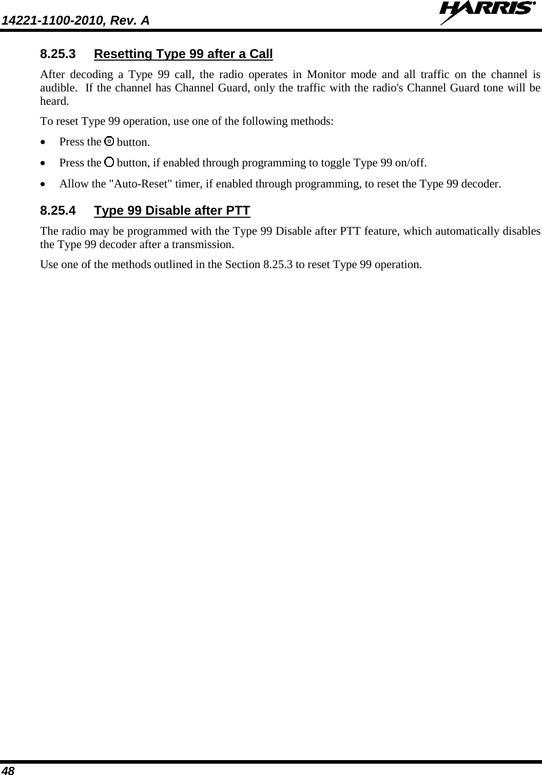 14221-1100-2010, Rev. A   48 8.25.3 Resetting Type 99 after a Call  After decoding a Type 99 call, the radio operates in Monitor mode and all traffic on the channel is audible.  If the channel has Channel Guard, only the traffic with the radio&apos;s Channel Guard tone will be heard.  To reset Type 99 operation, use one of the following methods:  • Press the   button.  • Press the   button, if enabled through programming to toggle Type 99 on/off.  • Allow the &quot;Auto-Reset&quot; timer, if enabled through programming, to reset the Type 99 decoder.  8.25.4 Type 99 Disable after PTT  The radio may be programmed with the Type 99 Disable after PTT feature, which automatically disables the Type 99 decoder after a transmission.  Use one of the methods outlined in the Section 8.25.3 to reset Type 99 operation.    