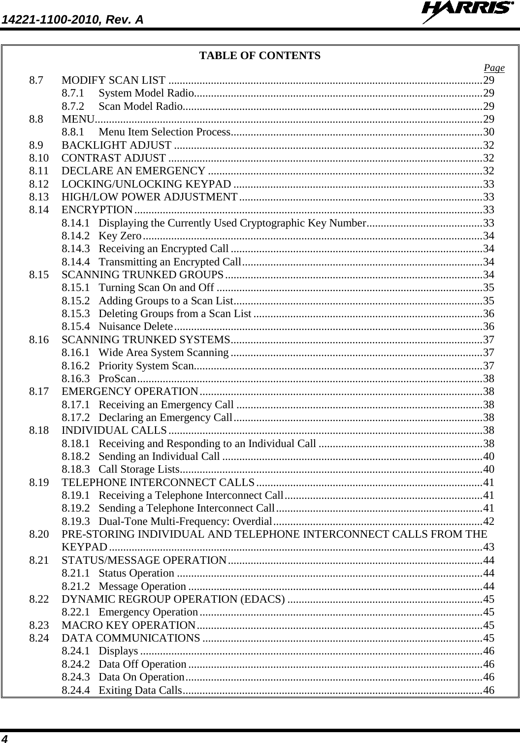 14221-1100-2010, Rev. A   4 TABLE OF CONTENTS Page 8.7 MODIFY SCAN LIST ............................................................................................................... 29 8.7.1 System Model Radio...................................................................................................... 29 8.7.2 Scan Model Radio.......................................................................................................... 29 8.8 MENU......................................................................................................................................... 29 8.8.1 Menu Item Selection Process ......................................................................................... 30 8.9 BACKLIGHT ADJUST ............................................................................................................. 32 8.10 CONTRAST ADJUST ............................................................................................................... 32 8.11 DECLARE AN EMERGENCY ................................................................................................. 32 8.12 LOCKING/UNLOCKING KEYPAD ........................................................................................ 33 8.13 HIGH/LOW POWER ADJUSTMENT ...................................................................................... 33 8.14 ENCRYPTION ........................................................................................................................... 33 8.14.1 Displaying the Currently Used Cryptographic Key Number ......................................... 33 8.14.2 Key Zero ........................................................................................................................ 34 8.14.3 Receiving an Encrypted Call ......................................................................................... 34 8.14.4 Transmitting an Encrypted Call ..................................................................................... 34 8.15 SCANNING TRUNKED GROUPS ........................................................................................... 34 8.15.1 Turning Scan On and Off .............................................................................................. 35 8.15.2 Adding Groups to a Scan List ........................................................................................ 35 8.15.3 Deleting Groups from a Scan List ................................................................................. 36 8.15.4 Nuisance Delete ............................................................................................................. 36 8.16 SCANNING TRUNKED SYSTEMS ......................................................................................... 37 8.16.1 Wide Area System Scanning ......................................................................................... 37 8.16.2 Priority System Scan...................................................................................................... 37 8.16.3 ProScan .......................................................................................................................... 38 8.17 EMERGENCY OPERATION .................................................................................................... 38 8.17.1 Receiving an Emergency Call ....................................................................................... 38 8.17.2 Declaring an Emergency Call ........................................................................................ 38 8.18 INDIVIDUAL CALLS ............................................................................................................... 38 8.18.1 Receiving and Responding to an Individual Call .......................................................... 38 8.18.2 Sending an Individual Call ............................................................................................ 40 8.18.3 Call Storage Lists ........................................................................................................... 40 8.19 TELEPHONE INTERCONNECT CALLS ................................................................................ 41 8.19.1 Receiving a Telephone Interconnect Call ...................................................................... 41 8.19.2 Sending a Telephone Interconnect Call ......................................................................... 41 8.19.3 Dual-Tone Multi-Frequency: Overdial .......................................................................... 42 8.20 PRE-STORING INDIVIDUAL AND TELEPHONE INTERCONNECT CALLS FROM THE KEYPAD .................................................................................................................................... 43 8.21 STATUS/MESSAGE OPERATION .......................................................................................... 44 8.21.1 Status Operation ............................................................................................................ 44 8.21.2 Message Operation ........................................................................................................ 44 8.22 DYNAMIC REGROUP OPERATION (EDACS) ..................................................................... 45 8.22.1 Emergency Operation .................................................................................................... 45 8.23 MACRO KEY OPERATION ..................................................................................................... 45 8.24 DATA COMMUNICATIONS ................................................................................................... 45 8.24.1 Displays ......................................................................................................................... 46 8.24.2 Data Off Operation ........................................................................................................ 46 8.24.3 Data On Operation ......................................................................................................... 46 8.24.4 Exiting Data Calls .......................................................................................................... 46 