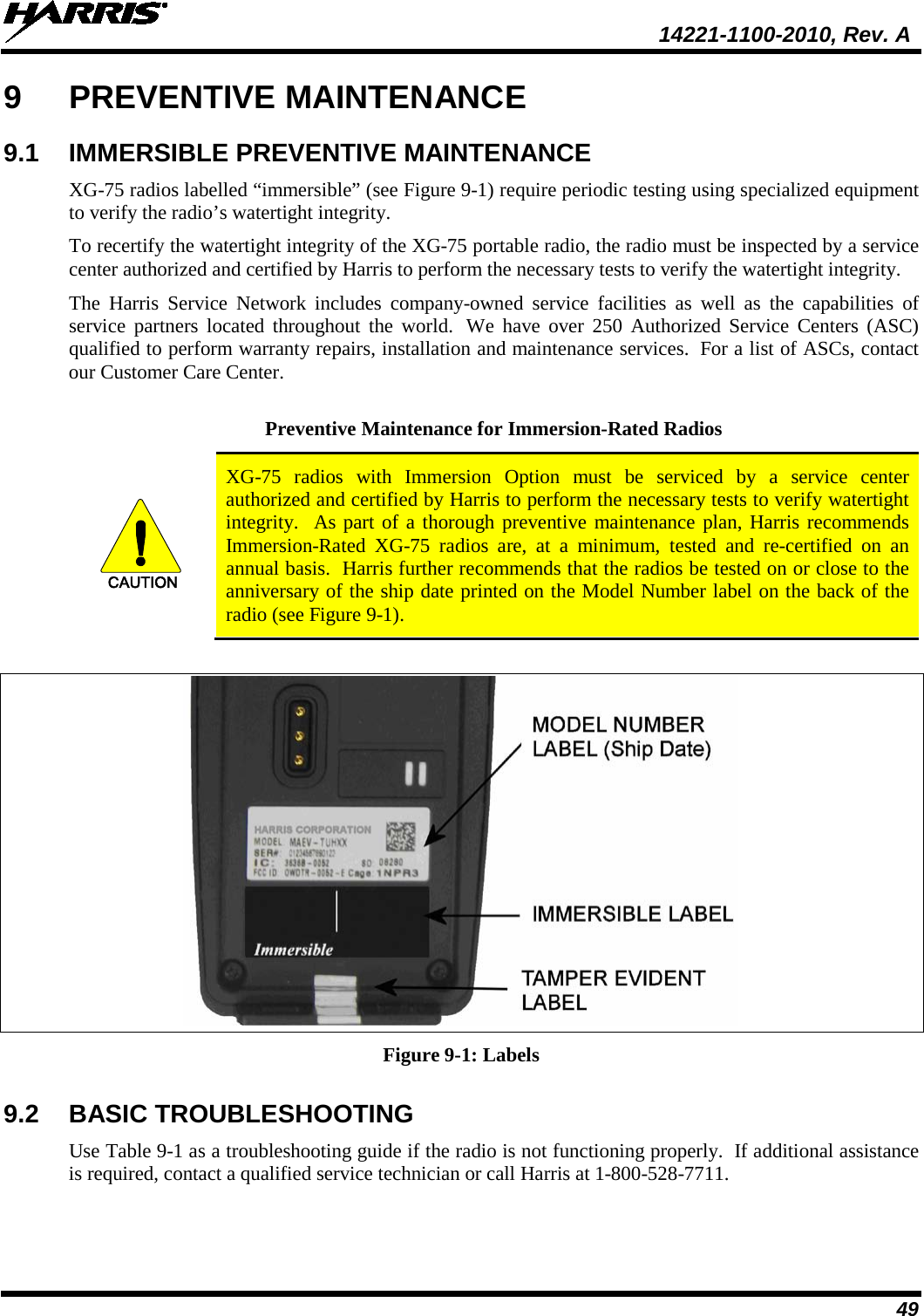  14221-1100-2010, Rev. A 49 9  PREVENTIVE MAINTENANCE 9.1 IMMERSIBLE PREVENTIVE MAINTENANCE XG-75 radios labelled “immersible” (see Figure 9-1) require periodic testing using specialized equipment to verify the radio’s watertight integrity.  To recertify the watertight integrity of the XG-75 portable radio, the radio must be inspected by a service center authorized and certified by Harris to perform the necessary tests to verify the watertight integrity. The Harris Service Network includes company-owned service facilities as well as the capabilities of service partners located throughout the world.  We have over 250 Authorized Service Centers (ASC) qualified to perform warranty repairs, installation and maintenance services.  For a list of ASCs, contact our Customer Care Center.  Preventive Maintenance for Immersion-Rated Radios CAUTION XG-75  radios with Immersion Option must be serviced by a service center authorized and certified by Harris to perform the necessary tests to verify watertight integrity.  As part of a thorough preventive maintenance plan, Harris recommends Immersion-Rated  XG-75  radios  are, at a minimum, tested and re-certified on an annual basis.  Harris further recommends that the radios be tested on or close to the anniversary of the ship date printed on the Model Number label on the back of the radio (see Figure 9-1).   Figure 9-1: Labels 9.2 BASIC TROUBLESHOOTING Use Table 9-1 as a troubleshooting guide if the radio is not functioning properly.  If additional assistance is required, contact a qualified service technician or call Harris at 1-800-528-7711.  