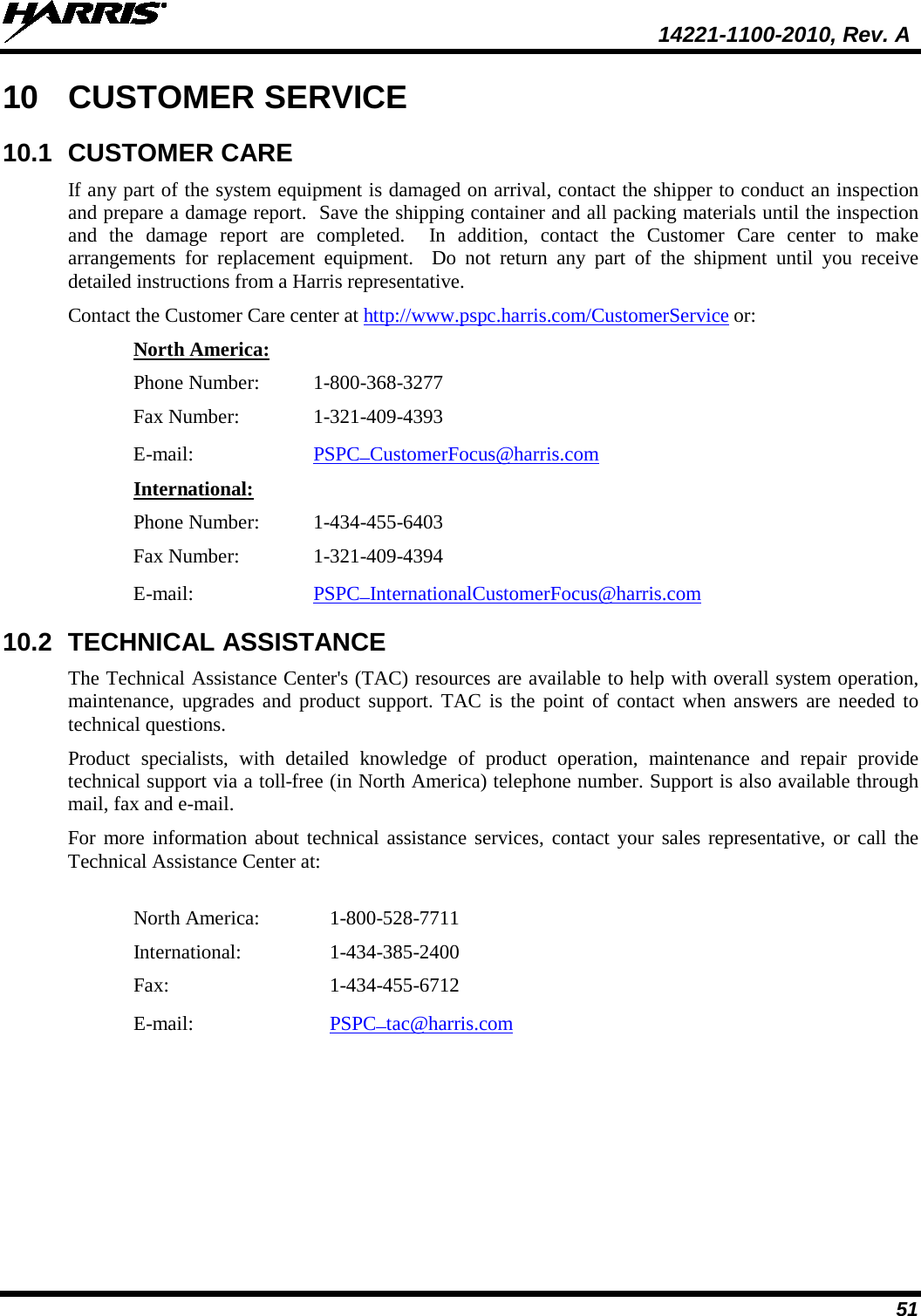  14221-1100-2010, Rev. A 51 10 CUSTOMER SERVICE 10.1 CUSTOMER CARE If any part of the system equipment is damaged on arrival, contact the shipper to conduct an inspection and prepare a damage report.  Save the shipping container and all packing materials until the inspection and  the damage report are completed.  In addition, contact the Customer Care center to make arrangements for replacement equipment.  Do not return any part of the shipment until you receive detailed instructions from a Harris representative. Contact the Customer Care center at http://www.pspc.harris.com/CustomerService or: North America: Phone Number:  1-800-368-3277 Fax Number:   1-321-409-4393 E-mail: PSPC_CustomerFocus@harris.com  International: Phone Number:  1-434-455-6403 Fax Number:  1-321-409-4394 E-mail: PSPC_InternationalCustomerFocus@harris.com  10.2 TECHNICAL ASSISTANCE The Technical Assistance Center&apos;s (TAC) resources are available to help with overall system operation, maintenance, upgrades and product support. TAC is the point of contact when answers are needed to technical questions. Product specialists, with detailed knowledge of product operation, maintenance and repair provide technical support via a toll-free (in North America) telephone number. Support is also available through mail, fax and e-mail.  For more information about technical assistance services, contact your sales representative, or call the Technical Assistance Center at:  North America:   1-800-528-7711 International:    1-434-385-2400 Fax:      1-434-455-6712 E-mail:     PSPC_tac@harris.com   