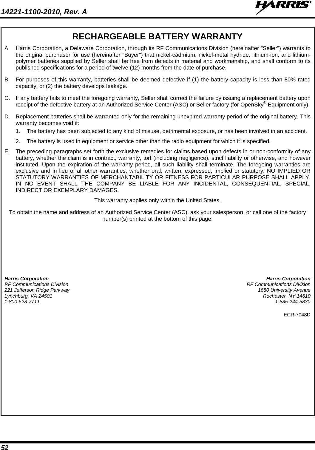 14221-1100-2010, Rev. A   52 RECHARGEABLE BATTERY WARRANTY A.  Harris Corporation, a Delaware Corporation, through its RF Communications Division (hereinafter &quot;Seller&quot;) warrants to the original purchaser for use (hereinafter &quot;Buyer&quot;) that nickel-cadmium, nickel-metal hydride, lithium-ion, and lithium-polymer batteries supplied by Seller shall be free from defects in material and workmanship, and shall conform to its published specifications for a period of twelve (12) months from the date of purchase. B.  For purposes of this warranty, batteries shall be deemed defective if (1) the battery capacity is less than 80% rated capacity, or (2) the battery develops leakage. C. If any battery fails to meet the foregoing warranty, Seller shall correct the failure by issuing a replacement battery upon receipt of the defective battery at an Authorized Service Center (ASC) or Seller factory (for OpenSky® Equipment only). D. Replacement batteries shall be warranted only for the remaining unexpired warranty period of the original battery. This warranty becomes void if: 1. The battery has been subjected to any kind of misuse, detrimental exposure, or has been involved in an accident. 2. The battery is used in equipment or service other than the radio equipment for which it is specified. E.  The preceding paragraphs set forth the exclusive remedies for claims based upon defects in or non-conformity of any battery, whether the claim is in contract, warranty, tort (including negligence), strict liability or otherwise, and however instituted. Upon the expiration of the warranty period, all such liability shall terminate. The foregoing warranties are exclusive and in lieu of all other warranties, whether oral, written, expressed, implied or statutory. NO IMPLIED OR STATUTORY WARRANTIES OF MERCHANTABILITY OR FITNESS FOR PARTICULAR PURPOSE SHALL APPLY. IN NO EVENT SHALL THE COMPANY BE LIABLE FOR ANY INCIDENTAL, CONSEQUENTIAL, SPECIAL, INDIRECT OR EXEMPLARY DAMAGES. This warranty applies only within the United States. To obtain the name and address of an Authorized Service Center (ASC), ask your salesperson, or call one of the factory number(s) printed at the bottom of this page. Harris Corporation Harris Corporation RF Communications Division RF Communications Division 221 Jefferson Ridge Parkway 1680 University Avenue Lynchburg, VA 24501 Rochester, NY 14610 1-800-528-7711  1-585-244-5830 ECR-7048D   