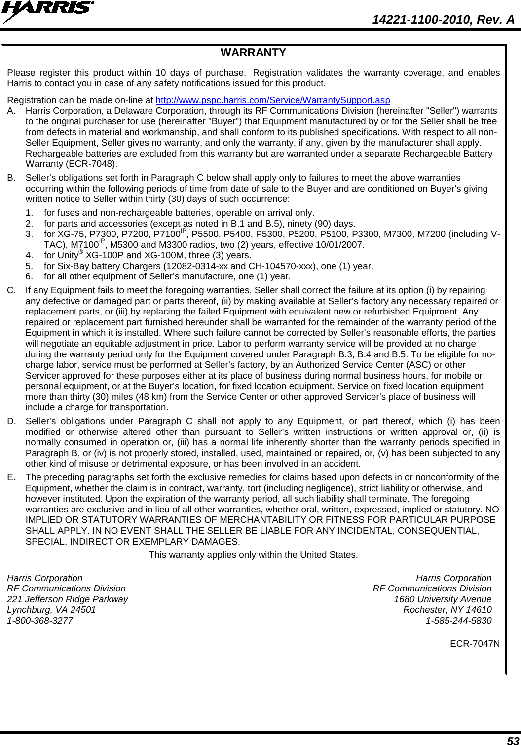  14221-1100-2010, Rev. A 53 WARRANTY Please register this product within 10 days of purchase.  Registration validates the warranty coverage, and enables Harris to contact you in case of any safety notifications issued for this product.  Registration can be made on-line at http://www.pspc.harris.com/Service/WarrantySupport.asp A.  Harris Corporation, a Delaware Corporation, through its RF Communications Division (hereinafter &quot;Seller&quot;) warrants to the original purchaser for use (hereinafter &quot;Buyer&quot;) that Equipment manufactured by or for the Seller shall be free from defects in material and workmanship, and shall conform to its published specifications. With respect to all non-Seller Equipment, Seller gives no warranty, and only the warranty, if any, given by the manufacturer shall apply.  Rechargeable batteries are excluded from this warranty but are warranted under a separate Rechargeable Battery Warranty (ECR-7048). B.  Seller’s obligations set forth in Paragraph C below shall apply only to failures to meet the above warranties occurring within the following periods of time from date of sale to the Buyer and are conditioned on Buyer’s giving written notice to Seller within thirty (30) days of such occurrence: 1. for fuses and non-rechargeable batteries, operable on arrival only. 2. for parts and accessories (except as noted in B.1 and B.5), ninety (90) days. 3. for XG-75, P7300, P7200, P7100IP, P5500, P5400, P5300, P5200, P5100, P3300, M7300, M7200 (including V-TAC), M7100IP, M5300 and M3300 radios, two (2) years, effective 10/01/2007. 4.  for Unity® XG-100P and XG-100M, three (3) years. 5. for Six-Bay battery Chargers (12082-0314-xx and CH-104570-xxx), one (1) year. 6. for all other equipment of Seller’s manufacture, one (1) year. C. If any Equipment fails to meet the foregoing warranties, Seller shall correct the failure at its option (i) by repairing any defective or damaged part or parts thereof, (ii) by making available at Seller’s factory any necessary repaired or replacement parts, or (iii) by replacing the failed Equipment with equivalent new or refurbished Equipment. Any repaired or replacement part furnished hereunder shall be warranted for the remainder of the warranty period of the Equipment in which it is installed. Where such failure cannot be corrected by Seller’s reasonable efforts, the parties will negotiate an equitable adjustment in price. Labor to perform warranty service will be provided at no charge during the warranty period only for the Equipment covered under Paragraph B.3, B.4 and B.5. To be eligible for no-charge labor, service must be performed at Seller’s factory, by an Authorized Service Center (ASC) or other Servicer approved for these purposes either at its place of business during normal business hours, for mobile or personal equipment, or at the Buyer’s location, for fixed location equipment. Service on fixed location equipment more than thirty (30) miles (48 km) from the Service Center or other approved Servicer’s place of business will include a charge for transportation. D. Seller’s obligations under Paragraph C shall not apply to any Equipment, or part thereof, which (i) has been modified or otherwise altered other than pursuant to Seller’s written instructions or written approval or, (ii) is normally consumed in operation or, (iii) has a normal life inherently shorter than the warranty periods specified in Paragraph B, or (iv) is not properly stored, installed, used, maintained or repaired, or, (v) has been subjected to any other kind of misuse or detrimental exposure, or has been involved in an accident. E. The preceding paragraphs set forth the exclusive remedies for claims based upon defects in or nonconformity of the Equipment, whether the claim is in contract, warranty, tort (including negligence), strict liability or otherwise, and however instituted. Upon the expiration of the warranty period, all such liability shall terminate. The foregoing warranties are exclusive and in lieu of all other warranties, whether oral, written, expressed, implied or statutory. NO IMPLIED OR STATUTORY WARRANTIES OF MERCHANTABILITY OR FITNESS FOR PARTICULAR PURPOSE SHALL APPLY. IN NO EVENT SHALL THE SELLER BE LIABLE FOR ANY INCIDENTAL, CONSEQUENTIAL, SPECIAL, INDIRECT OR EXEMPLARY DAMAGES. This warranty applies only within the United States. Harris Corporation Harris Corporation RF Communications Division RF Communications Division 221 Jefferson Ridge Parkway 1680 University Avenue Lynchburg, VA 24501 Rochester, NY 14610 1-800-368-3277  1-585-244-5830 ECR-7047N   