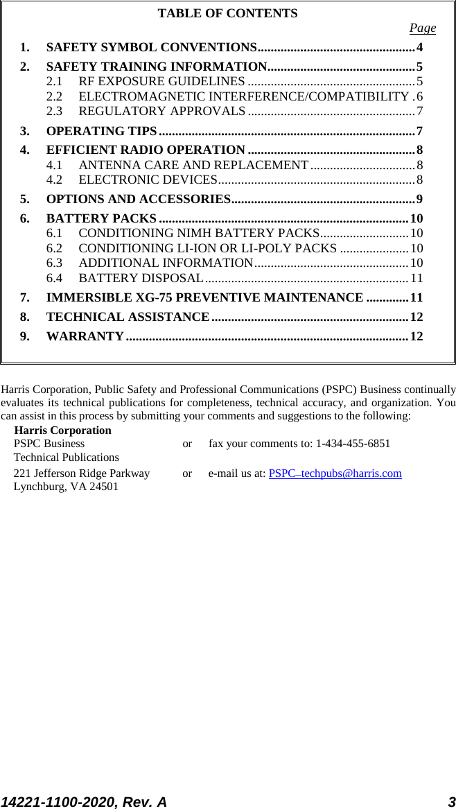  14221-1100-2020, Rev. A 3  TABLE OF CONTENTS Page 1. SAFETY SYMBOL CONVENTIONS ................................................ 4 2. SAFETY TRAINING INFORMATION ............................................. 5 2.1 RF EXPOSURE GUIDELINES ................................................... 5 2.2 ELECTROMAGNETIC INTERFERENCE/COMPATIBILITY . 6 2.3 REGULATORY APPROVALS ................................................... 7 3. OPERATING TIPS .............................................................................. 7 4. EFFICIENT RADIO OPERATION ................................................... 8 4.1 ANTENNA CARE AND REPLACEMENT ................................ 8 4.2 ELECTRONIC DEVICES ............................................................ 8 5. OPTIONS AND ACCESSORIES ........................................................ 9 6. BATTERY PACKS ............................................................................ 10 6.1 CONDITIONING NIMH BATTERY PACKS........................... 10 6.2 CONDITIONING LI-ION OR LI-POLY PACKS ..................... 10 6.3 ADDITIONAL INFORMATION ............................................... 10 6.4 BATTERY DISPOSAL .............................................................. 11 7. IMMERSIBLE XG-75 PREVENTIVE MAINTENANCE ............. 11 8. TECHNICAL ASSISTANCE ............................................................ 12 9. WARRANTY ...................................................................................... 12   Harris Corporation, Public Safety and Professional Communications (PSPC) Business continually evaluates its technical publications for completeness, technical accuracy, and organization. You can assist in this process by submitting your comments and suggestions to the following: Harris Corporation PSPC Business or fax your comments to: 1-434-455-6851 Technical Publications 221 Jefferson Ridge Parkway or  e-mail us at: PSPC_techpubs@harris.com Lynchburg, VA 24501  