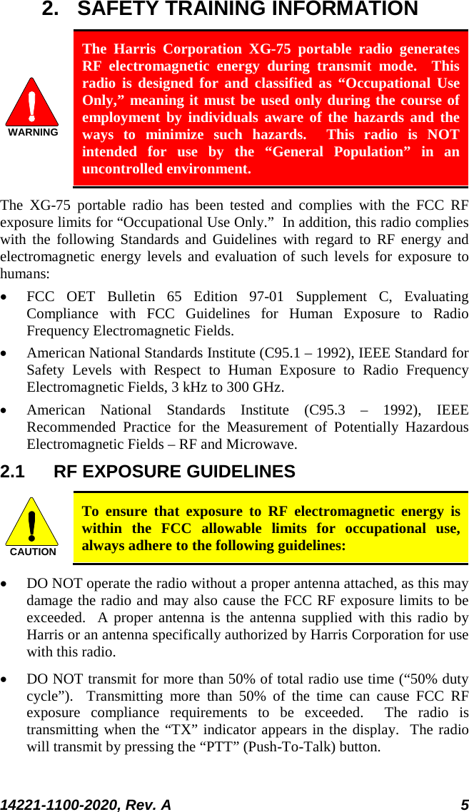  14221-1100-2020, Rev. A 5  2. SAFETY TRAINING INFORMATION WARNING The Harris Corporation XG-75 portable radio generates RF electromagnetic energy during transmit mode.  This radio is designed for and classified as “Occupational Use Only,” meaning it must be used only during the course of employment by individuals aware of the hazards and the ways to minimize such hazards.  This radio is NOT intended for use by the “General Population” in an uncontrolled environment. The  XG-75 portable radio has been tested and complies with the FCC RF exposure limits for “Occupational Use Only.”  In addition, this radio complies with the following Standards and Guidelines with regard to RF energy and electromagnetic energy levels and evaluation of such levels for exposure to humans: • FCC OET Bulletin 65 Edition 97-01 Supplement C, Evaluating Compliance with FCC Guidelines for Human Exposure to Radio Frequency Electromagnetic Fields. • American National Standards Institute (C95.1 – 1992), IEEE Standard for Safety Levels with Respect to Human Exposure to Radio Frequency Electromagnetic Fields, 3 kHz to 300 GHz. • American National Standards Institute (C95.3 –  1992), IEEE Recommended Practice for the Measurement of Potentially Hazardous Electromagnetic Fields – RF and Microwave. 2.1 RF EXPOSURE GUIDELINES CAUTION To ensure that exposure to RF electromagnetic energy is within the FCC allowable limits for occupational use, always adhere to the following guidelines: • DO NOT operate the radio without a proper antenna attached, as this may damage the radio and may also cause the FCC RF exposure limits to be exceeded.  A proper antenna is the antenna supplied with this radio by Harris or an antenna specifically authorized by Harris Corporation for use with this radio. • DO NOT transmit for more than 50% of total radio use time (“50% duty cycle”).  Transmitting more than 50% of the time can cause FCC RF exposure compliance requirements to be exceeded.  The radio is transmitting when the “TX” indicator appears in the display.  The radio will transmit by pressing the “PTT” (Push-To-Talk) button. 