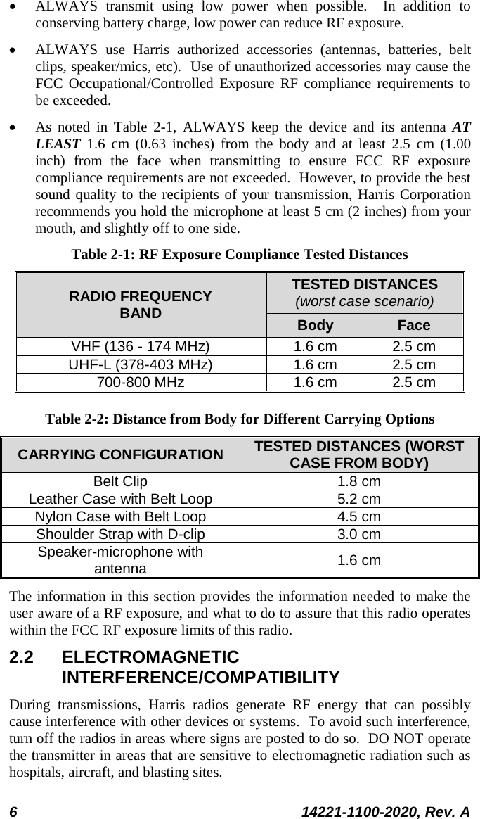  6 14221-1100-2020, Rev. A  • ALWAYS transmit using low power when possible.  In addition to conserving battery charge, low power can reduce RF exposure. • ALWAYS use Harris authorized accessories (antennas, batteries, belt clips, speaker/mics, etc).  Use of unauthorized accessories may cause the FCC Occupational/Controlled Exposure RF compliance requirements to be exceeded. • As noted in Table  2-1, ALWAYS keep the device and its antenna AT LEAST 1.6  cm (0.63 inches) from the body and at least 2.5 cm (1.00 inch) from the face when transmitting to ensure FCC RF exposure compliance requirements are not exceeded.  However, to provide the best sound quality to the recipients of your transmission, Harris Corporation recommends you hold the microphone at least 5 cm (2 inches) from your mouth, and slightly off to one side. Table 2-1: RF Exposure Compliance Tested Distances RADIO FREQUENCY BAND TESTED DISTANCES (worst case scenario) Body Face VHF (136 - 174 MHz) 1.6 cm 2.5 cm UHF-L (378-403 MHz) 1.6 cm 2.5 cm 700-800 MHz 1.6 cm 2.5 cm Table 2-2: Distance from Body for Different Carrying Options CARRYING CONFIGURATION TESTED DISTANCES (WORST CASE FROM BODY) Belt Clip 1.8 cm Leather Case with Belt Loop 5.2 cm Nylon Case with Belt Loop 4.5 cm Shoulder Strap with D-clip 3.0 cm Speaker-microphone with antenna 1.6 cm The information in this section provides the information needed to make the user aware of a RF exposure, and what to do to assure that this radio operates within the FCC RF exposure limits of this radio. 2.2 ELECTROMAGNETIC INTERFERENCE/COMPATIBILITY During transmissions, Harris radios generate RF energy that can possibly cause interference with other devices or systems.  To avoid such interference, turn off the radios in areas where signs are posted to do so.  DO NOT operate the transmitter in areas that are sensitive to electromagnetic radiation such as hospitals, aircraft, and blasting sites. 