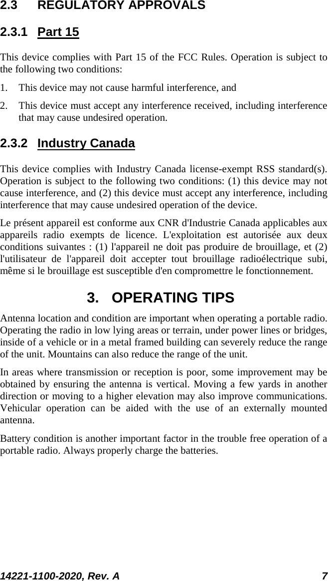  14221-1100-2020, Rev. A 7  2.3 REGULATORY APPROVALS 2.3.1 Part 15 This device complies with Part 15 of the FCC Rules. Operation is subject to the following two conditions:  1. This device may not cause harmful interference, and  2. This device must accept any interference received, including interference that may cause undesired operation. 2.3.2 Industry Canada This device complies with Industry Canada license-exempt RSS standard(s). Operation is subject to the following two conditions: (1) this device may not cause interference, and (2) this device must accept any interference, including interference that may cause undesired operation of the device. Le présent appareil est conforme aux CNR d&apos;Industrie Canada applicables aux appareils radio exempts de licence. L&apos;exploitation est autorisée aux deux conditions suivantes : (1) l&apos;appareil ne doit pas produire de brouillage, et (2) l&apos;utilisateur de l&apos;appareil doit accepter tout brouillage radioélectrique subi, même si le brouillage est susceptible d&apos;en compromettre le fonctionnement. 3. OPERATING TIPS Antenna location and condition are important when operating a portable radio. Operating the radio in low lying areas or terrain, under power lines or bridges, inside of a vehicle or in a metal framed building can severely reduce the range of the unit. Mountains can also reduce the range of the unit.  In areas where transmission or reception is poor, some improvement may be obtained by ensuring the antenna is vertical. Moving a few yards in another direction or moving to a higher elevation may also improve communications. Vehicular operation can be aided with the use of an externally mounted antenna.  Battery condition is another important factor in the trouble free operation of a portable radio. Always properly charge the batteries.  