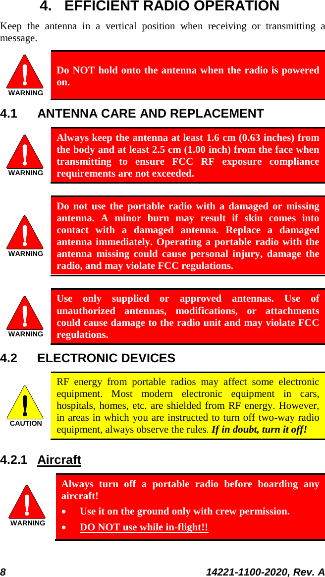  8 14221-1100-2020, Rev. A  4. EFFICIENT RADIO OPERATION Keep  the antenna in a vertical position when receiving or transmitting a message.  WARNING Do NOT hold onto the antenna when the radio is powered on. 4.1 ANTENNA CARE AND REPLACEMENT WARNING Always keep the antenna at least 1.6 cm (0.63 inches) from the body and at least 2.5 cm (1.00 inch) from the face when transmitting to ensure FCC RF exposure compliance requirements are not exceeded.  WARNING Do not use the portable radio with a damaged or missing antenna. A minor burn may result if skin comes into contact with a damaged antenna. Replace a damaged antenna immediately. Operating a portable radio with the antenna missing could cause personal injury, damage the radio, and may violate FCC regulations.  WARNING Use only supplied or approved antennas. Use of unauthorized antennas, modifications, or attachments could cause damage to the radio unit and may violate FCC regulations. 4.2 ELECTRONIC DEVICES CAUTION RF energy from portable radios may affect some electronic equipment. Most modern electronic equipment in cars, hospitals, homes, etc. are shielded from RF energy. However, in areas in which you are instructed to turn off two-way radio equipment, always observe the rules. If in doubt, turn it off! 4.2.1 Aircraft WARNING Always turn off a portable radio before boarding any aircraft! • Use it on the ground only with crew permission. • DO NOT use while in-flight!! 