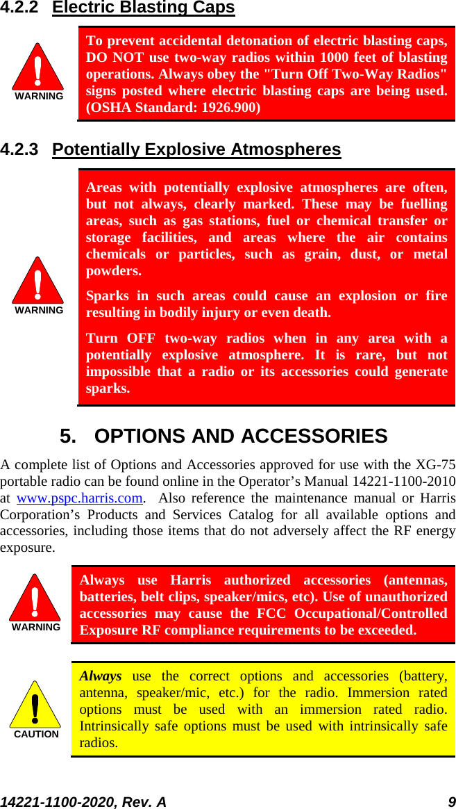  14221-1100-2020, Rev. A 9  4.2.2 Electric Blasting Caps  WARNING To prevent accidental detonation of electric blasting caps, DO NOT use two-way radios within 1000 feet of blasting operations. Always obey the &quot;Turn Off Two-Way Radios&quot; signs posted where electric blasting caps are being used. (OSHA Standard: 1926.900) 4.2.3 Potentially Explosive Atmospheres WARNING Areas with potentially explosive atmospheres are often, but not always, clearly marked. These may be fuelling areas, such as gas stations, fuel or chemical transfer or storage facilities, and areas where the air contains chemicals or particles, such as grain, dust, or metal powders. Sparks in such areas could cause an explosion or fire resulting in bodily injury or even death. Turn OFF two-way radios when in any area with a potentially explosive atmosphere. It is rare, but not impossible that a radio or its accessories could generate sparks. 5. OPTIONS AND ACCESSORIES A complete list of Options and Accessories approved for use with the XG-75 portable radio can be found online in the Operator’s Manual 14221-1100-2010 at  www.pspc.harris.com.  Also reference the maintenance manual or Harris Corporation’s Products and Services Catalog for all available options and accessories, including those items that do not adversely affect the RF energy exposure. WARNING Always use Harris authorized accessories (antennas, batteries, belt clips, speaker/mics, etc). Use of unauthorized accessories may cause the FCC Occupational/Controlled Exposure RF compliance requirements to be exceeded.  CAUTION Always use the correct options and accessories (battery, antenna, speaker/mic, etc.) for the radio. Immersion rated options must be used with an immersion rated radio. Intrinsically safe options must be used with intrinsically safe radios. 