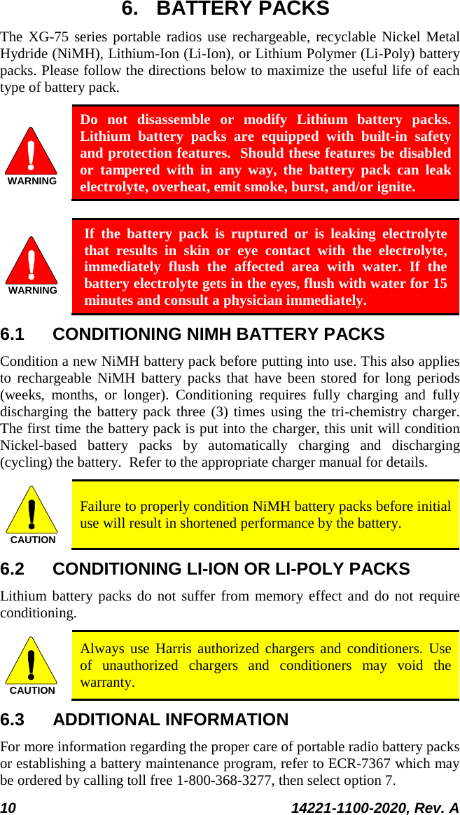  10 14221-1100-2020, Rev. A  6. BATTERY PACKS The XG-75 series portable radios use rechargeable, recyclable Nickel Metal Hydride (NiMH), Lithium-Ion (Li-Ion), or Lithium Polymer (Li-Poly) battery packs. Please follow the directions below to maximize the useful life of each type of battery pack. WARNING Do not disassemble or modify Lithium battery packs.  Lithium battery packs are equipped with built-in safety and protection features.  Should these features be disabled or tampered with in any way, the battery pack can leak electrolyte, overheat, emit smoke, burst, and/or ignite.  WARNING If the battery pack is ruptured or is leaking electrolyte that results in skin or eye contact with the electrolyte, immediately flush the affected area with water. If the battery electrolyte gets in the eyes, flush with water for 15 minutes and consult a physician immediately. 6.1 CONDITIONING NIMH BATTERY PACKS Condition a new NiMH battery pack before putting into use. This also applies to rechargeable NiMH battery packs that have been stored for long periods (weeks, months, or longer). Conditioning requires fully charging and fully discharging the battery pack three (3) times using the tri-chemistry charger.  The first time the battery pack is put into the charger, this unit will condition Nickel-based battery packs by automatically charging and discharging (cycling) the battery.  Refer to the appropriate charger manual for details. CAUTION Failure to properly condition NiMH battery packs before initial use will result in shortened performance by the battery. 6.2 CONDITIONING LI-ION OR LI-POLY PACKS Lithium battery packs do not suffer from memory effect and do not require conditioning.   CAUTION Always use Harris authorized chargers and conditioners. Use of unauthorized chargers and conditioners may void the warranty. 6.3 ADDITIONAL INFORMATION For more information regarding the proper care of portable radio battery packs or establishing a battery maintenance program, refer to ECR-7367 which may be ordered by calling toll free 1-800-368-3277, then select option 7. 