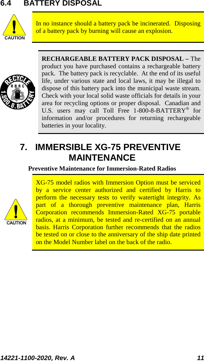  14221-1100-2020, Rev. A 11  6.4 BATTERY DISPOSAL CAUTION In no instance should a battery pack be incinerated.  Disposing of a battery pack by burning will cause an explosion.   RECHARGEABLE BATTERY PACK DISPOSAL – The product you have purchased contains a rechargeable battery pack.  The battery pack is recyclable.  At the end of its useful life, under various state and local laws, it may be illegal to dispose of this battery pack into the municipal waste stream.  Check with your local solid waste officials for details in your area for recycling options or proper disposal.  Canadian and U.S. users may call Toll Free 1-800-8-BATTERY® for information and/or procedures for returning rechargeable batteries in your locality. 7. IMMERSIBLE XG-75 PREVENTIVE MAINTENANCE Preventive Maintenance for Immersion-Rated Radios CAUTION XG-75 model radios with Immersion Option must be serviced by a service center authorized and certified by Harris to perform the necessary tests to verify watertight integrity. As part of a thorough preventive maintenance plan, Harris Corporation recommends Immersion-Rated  XG-75 portable radios, at a minimum, be tested and re-certified on an annual basis. Harris Corporation further recommends that the radios be tested on or close to the anniversary of the ship date printed on the Model Number label on the back of the radio. 