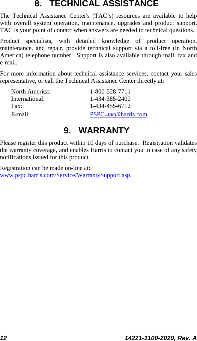  12 14221-1100-2020, Rev. A  8. TECHNICAL ASSISTANCE The Technical Assistance Center&apos;s (TAC’s) resources are available to help with overall system operation, maintenance, upgrades and product support.  TAC is your point of contact when answers are needed to technical questions. Product specialists, with detailed knowledge of product operation, maintenance, and repair, provide technical support via a toll-free (in North America) telephone number.  Support is also available through mail, fax and e-mail.  For more information about technical assistance services, contact your sales representative, or call the Technical Assistance Center directly at:  North America:  1-800-528-7711 International:   1-434-385-2400 Fax:  1-434-455-6712 E-mail:      PSPC_tac@harris.com 9. WARRANTY Please register this product within 10 days of purchase.  Registration validates the warranty coverage, and enables Harris to contact you in case of any safety notifications issued for this product.  Registration can be made on-line at: www.pspc.harris.com/Service/WarrantySupport.asp. 