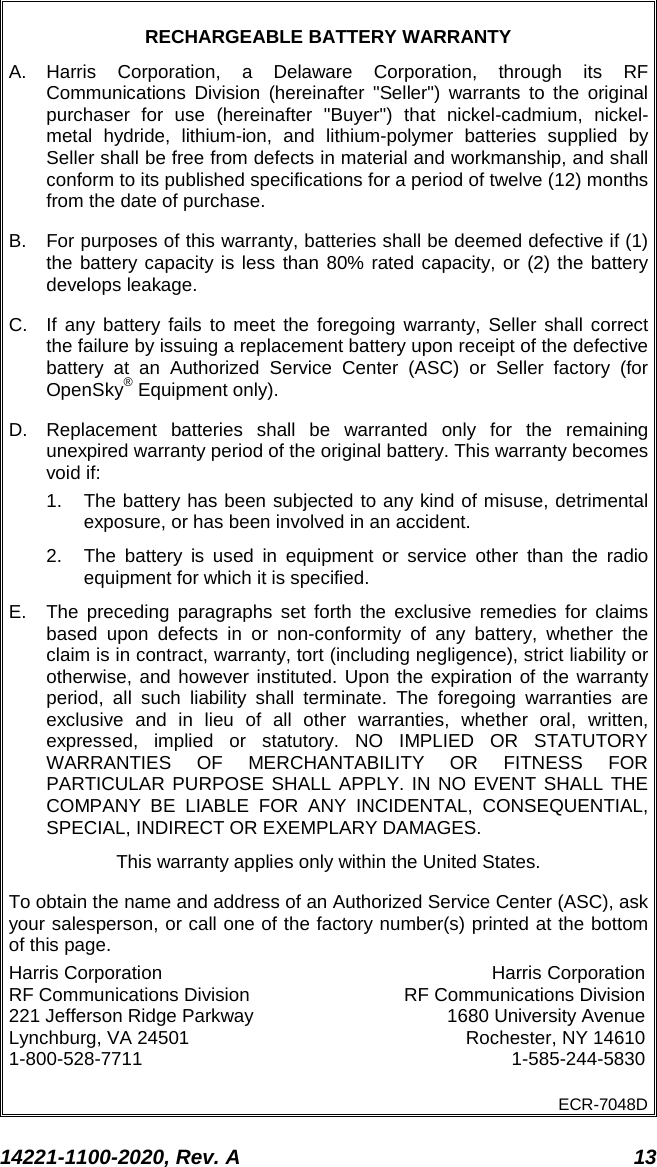  14221-1100-2020, Rev. A 13  RECHARGEABLE BATTERY WARRANTY A.  Harris Corporation, a Delaware Corporation, through its RF Communications Division (hereinafter &quot;Seller&quot;) warrants to the original purchaser for use (hereinafter &quot;Buyer&quot;) that nickel-cadmium, nickel-metal hydride, lithium-ion, and lithium-polymer batteries supplied by Seller shall be free from defects in material and workmanship, and shall conform to its published specifications for a period of twelve (12) months from the date of purchase. B. For purposes of this warranty, batteries shall be deemed defective if (1) the battery capacity is less than 80% rated capacity, or (2) the battery develops leakage. C. If any battery fails to meet the foregoing warranty, Seller shall correct the failure by issuing a replacement battery upon receipt of the defective battery at an Authorized Service Center (ASC) or Seller factory (for OpenSky® Equipment only). D. Replacement batteries shall be warranted only for the remaining unexpired warranty period of the original battery. This warranty becomes void if: 1. The battery has been subjected to any kind of misuse, detrimental exposure, or has been involved in an accident. 2. The battery is used in equipment or service other than the radio equipment for which it is specified. E. The preceding paragraphs set forth the exclusive remedies for claims based upon defects in or non-conformity of any battery, whether the claim is in contract, warranty, tort (including negligence), strict liability or otherwise, and however instituted. Upon the expiration of the warranty period, all such liability shall terminate. The foregoing warranties are exclusive and in lieu of all other warranties, whether oral, written, expressed, implied or statutory. NO IMPLIED OR STATUTORY WARRANTIES OF MERCHANTABILITY OR FITNESS FOR PARTICULAR PURPOSE SHALL APPLY. IN NO EVENT SHALL THE COMPANY BE LIABLE FOR ANY INCIDENTAL, CONSEQUENTIAL, SPECIAL, INDIRECT OR EXEMPLARY DAMAGES. This warranty applies only within the United States. To obtain the name and address of an Authorized Service Center (ASC), ask your salesperson, or call one of the factory number(s) printed at the bottom of this page. Harris Corporation Harris Corporation RF Communications Division RF Communications Division 221 Jefferson Ridge Parkway 1680 University Avenue Lynchburg, VA 24501 Rochester, NY 14610 1-800-528-7711  1-585-244-5830 ECR-7048D  