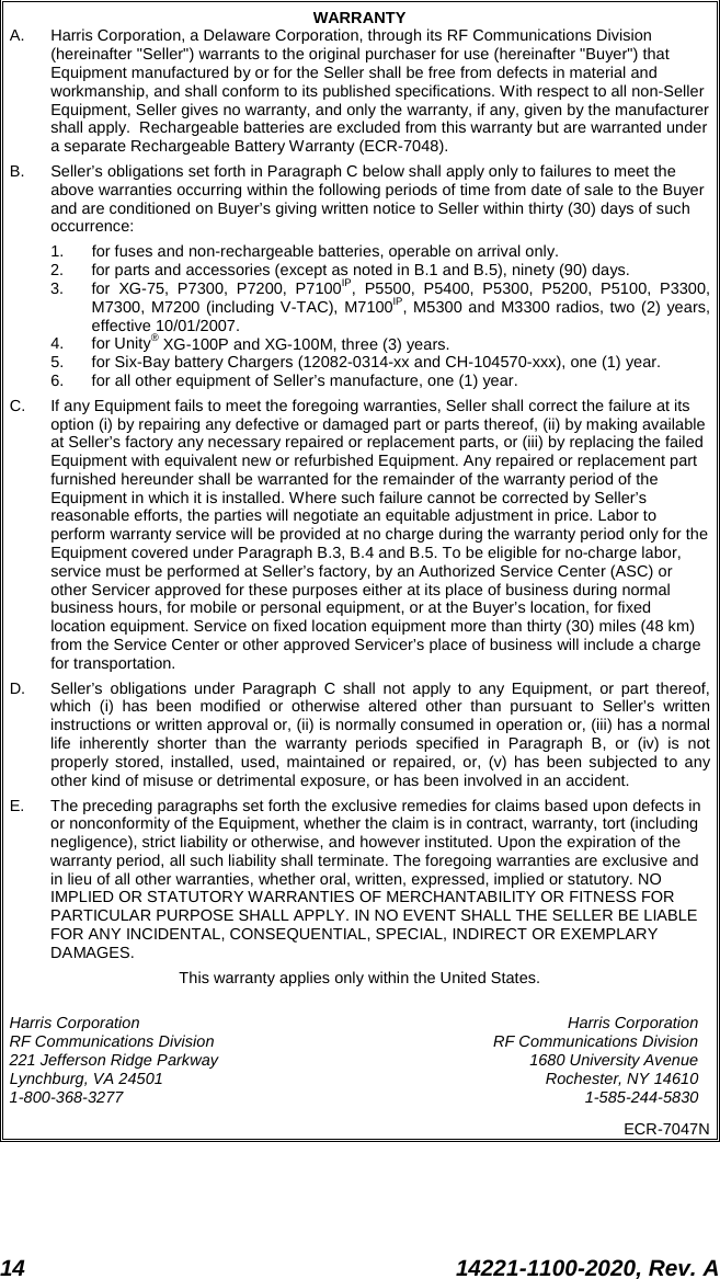  14 14221-1100-2020, Rev. A  WARRANTY A. Harris Corporation, a Delaware Corporation, through its RF Communications Division (hereinafter &quot;Seller&quot;) warrants to the original purchaser for use (hereinafter &quot;Buyer&quot;) that Equipment manufactured by or for the Seller shall be free from defects in material and workmanship, and shall conform to its published specifications. With respect to all non-Seller Equipment, Seller gives no warranty, and only the warranty, if any, given by the manufacturer shall apply.  Rechargeable batteries are excluded from this warranty but are warranted under a separate Rechargeable Battery Warranty (ECR-7048). B. Seller’s obligations set forth in Paragraph C below shall apply only to failures to meet the above warranties occurring within the following periods of time from date of sale to the Buyer and are conditioned on Buyer’s giving written notice to Seller within thirty (30) days of such occurrence: 1. for fuses and non-rechargeable batteries, operable on arrival only. 2. for parts and accessories (except as noted in B.1 and B.5), ninety (90) days. 3. for XG-75, P7300, P7200, P7100IP, P5500, P5400, P5300, P5200, P5100, P3300, M7300, M7200 (including V-TAC), M7100IP, M5300 and M3300 radios, two (2) years, effective 10/01/2007. 4. for Unity® XG-100P and XG-100M, three (3) years. 5. for Six-Bay battery Chargers (12082-0314-xx and CH-104570-xxx), one (1) year. 6. for all other equipment of Seller’s manufacture, one (1) year. C. If any Equipment fails to meet the foregoing warranties, Seller shall correct the failure at its option (i) by repairing any defective or damaged part or parts thereof, (ii) by making available at Seller’s factory any necessary repaired or replacement parts, or (iii) by replacing the failed Equipment with equivalent new or refurbished Equipment. Any repaired or replacement part furnished hereunder shall be warranted for the remainder of the warranty period of the Equipment in which it is installed. Where such failure cannot be corrected by Seller’s reasonable efforts, the parties will negotiate an equitable adjustment in price. Labor to perform warranty service will be provided at no charge during the warranty period only for the Equipment covered under Paragraph B.3, B.4 and B.5. To be eligible for no-charge labor, service must be performed at Seller’s factory, by an Authorized Service Center (ASC) or other Servicer approved for these purposes either at its place of business during normal business hours, for mobile or personal equipment, or at the Buyer’s location, for fixed location equipment. Service on fixed location equipment more than thirty (30) miles (48 km) from the Service Center or other approved Servicer’s place of business will include a charge for transportation. D. Seller’s obligations under Paragraph C shall not apply to any Equipment, or part thereof, which (i) has been modified or otherwise altered other than pursuant to Seller’s written instructions or written approval or, (ii) is normally consumed in operation or, (iii) has a normal life inherently shorter than the warranty periods specified in Paragraph B, or (iv) is not properly stored, installed, used, maintained or repaired, or, (v) has been subjected to any other kind of misuse or detrimental exposure, or has been involved in an accident. E. The preceding paragraphs set forth the exclusive remedies for claims based upon defects in or nonconformity of the Equipment, whether the claim is in contract, warranty, tort (including negligence), strict liability or otherwise, and however instituted. Upon the expiration of the warranty period, all such liability shall terminate. The foregoing warranties are exclusive and in lieu of all other warranties, whether oral, written, expressed, implied or statutory. NO IMPLIED OR STATUTORY WARRANTIES OF MERCHANTABILITY OR FITNESS FOR PARTICULAR PURPOSE SHALL APPLY. IN NO EVENT SHALL THE SELLER BE LIABLE FOR ANY INCIDENTAL, CONSEQUENTIAL, SPECIAL, INDIRECT OR EXEMPLARY DAMAGES. This warranty applies only within the United States. Harris Corporation Harris Corporation RF Communications Division RF Communications Division 221 Jefferson Ridge Parkway 1680 University Avenue Lynchburg, VA 24501 Rochester, NY 14610 1-800-368-3277  1-585-244-5830 ECR-7047N 