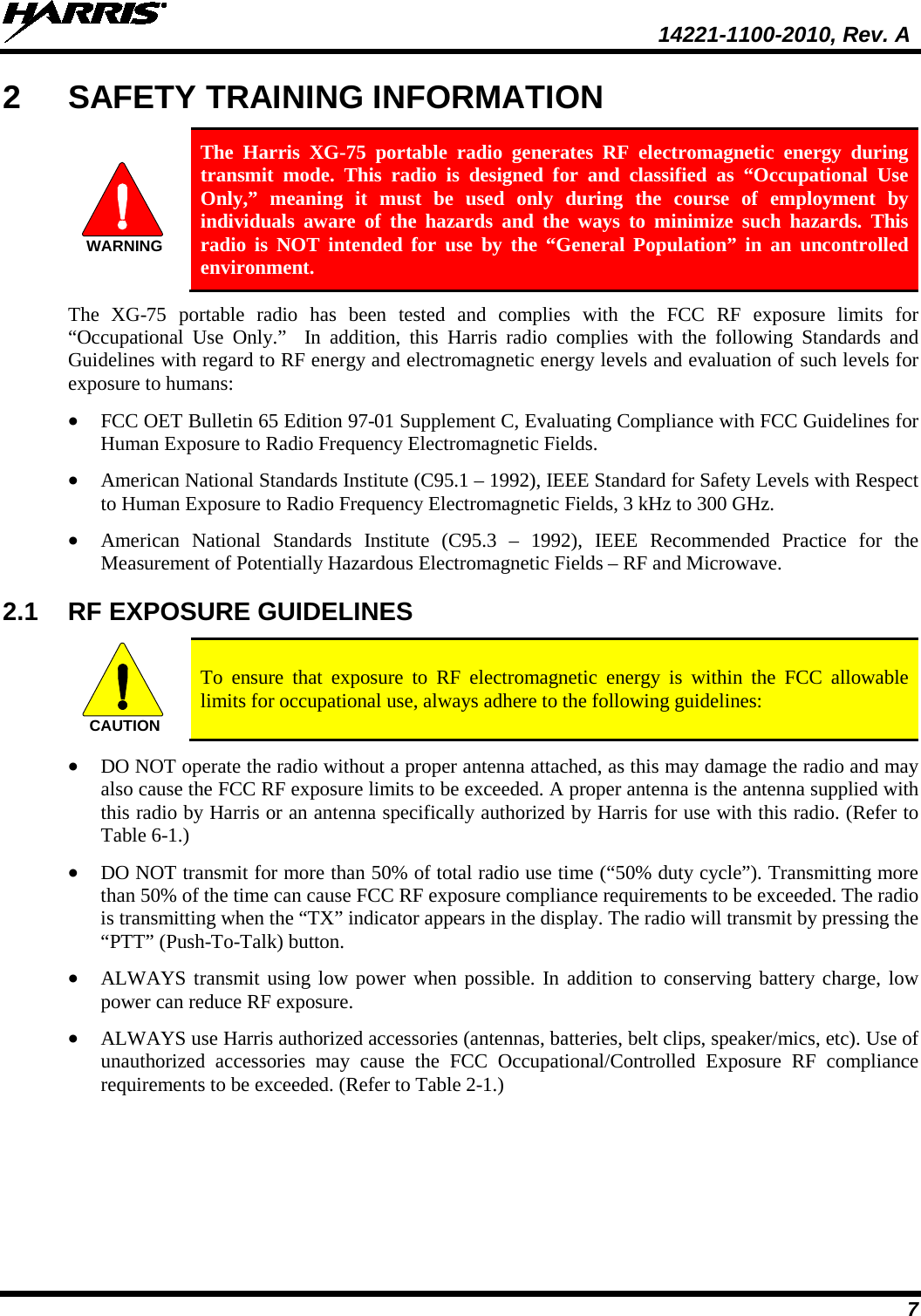  14221-1100-2010, Rev. A 7 2  SAFETY TRAINING INFORMATION WARNING The Harris XG-75 portable radio generates RF electromagnetic energy during transmit mode. This radio is designed for and classified as “Occupational Use Only,” meaning it must be used only during the course of employment by individuals aware of the hazards and the ways to minimize such hazards. This radio is NOT intended for use by the “General Population” in an uncontrolled environment. The  XG-75  portable radio has been tested and complies with the FCC RF exposure limits for “Occupational Use Only.”  In addition, this Harris radio complies with the following Standards and Guidelines with regard to RF energy and electromagnetic energy levels and evaluation of such levels for exposure to humans: • FCC OET Bulletin 65 Edition 97-01 Supplement C, Evaluating Compliance with FCC Guidelines for Human Exposure to Radio Frequency Electromagnetic Fields. • American National Standards Institute (C95.1 – 1992), IEEE Standard for Safety Levels with Respect to Human Exposure to Radio Frequency Electromagnetic Fields, 3 kHz to 300 GHz. • American National Standards Institute (C95.3 –  1992), IEEE Recommended Practice for the Measurement of Potentially Hazardous Electromagnetic Fields – RF and Microwave. 2.1 RF EXPOSURE GUIDELINES CAUTION To ensure that exposure to RF electromagnetic energy is within the FCC allowable limits for occupational use, always adhere to the following guidelines: • DO NOT operate the radio without a proper antenna attached, as this may damage the radio and may also cause the FCC RF exposure limits to be exceeded. A proper antenna is the antenna supplied with this radio by Harris or an antenna specifically authorized by Harris for use with this radio. (Refer to Table 6-1.) • DO NOT transmit for more than 50% of total radio use time (“50% duty cycle”). Transmitting more than 50% of the time can cause FCC RF exposure compliance requirements to be exceeded. The radio is transmitting when the “TX” indicator appears in the display. The radio will transmit by pressing the “PTT” (Push-To-Talk) button. • ALWAYS transmit using low power when possible. In addition to conserving battery charge, low power can reduce RF exposure. • ALWAYS use Harris authorized accessories (antennas, batteries, belt clips, speaker/mics, etc). Use of unauthorized  accessories may cause the FCC Occupational/Controlled Exposure RF compliance requirements to be exceeded. (Refer to Table 2-1.) 