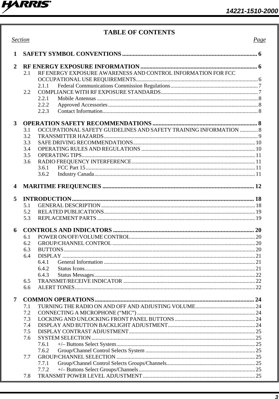  14221-1510-2000 3 TABLE OF CONTENTS Section Page 1 SAFETY SYMBOL CONVENTIONS ......................................................................................... 6 2 RF ENERGY EXPOSURE INFORMATION ............................................................................. 6 2.1 RF ENERGY EXPOSURE AWARENESS AND CONTROL INFORMATION FOR FCC OCCUPATIONAL USE REQUIREMENTS ........................................................................................ 6 2.1.1 Federal Communications Commission Regulations ............................................................... 7 2.2 COMPLIANCE WITH RF EXPOSURE STANDARDS ...................................................................... 7 2.2.1 Mobile Antennas .................................................................................................................... 8 2.2.2 Approved Accessories ............................................................................................................ 8 2.2.3 Contact Information ................................................................................................................ 8 3 OPERATION SAFETY RECOMMENDATIONS ..................................................................... 8 3.1 OCCUPATIONAL SAFETY GUIDELINES AND SAFETY TRAINING INFORMATION ............. 8 3.2 TRANSMITTER HAZARDS ............................................................................................................... 9 3.3 SAFE DRIVING RECOMMENDATIONS ........................................................................................ 10 3.4 OPERATING RULES AND REGULATIONS .................................................................................. 10 3.5 OPERATING TIPS ............................................................................................................................. 11 3.6 RADIO FREQUENCY INTERFERENCE ......................................................................................... 11 3.6.1 FCC Part 15 .......................................................................................................................... 11 3.6.2 Industry Canada .................................................................................................................... 11 4 MARITIME FREQUENCIES .................................................................................................... 12 5 INTRODUCTION ........................................................................................................................ 18 5.1 GENERAL DESCRIPTION ............................................................................................................... 18 5.2 RELATED PUBLICATIONS ............................................................................................................. 19 5.3 REPLACEMENT PARTS .................................................................................................................. 19 6 CONTROLS AND INDICATORS ............................................................................................. 20 6.1 POWER ON/OFF/VOLUME CONTROL .......................................................................................... 20 6.2 GROUP/CHANNEL CONTROL ....................................................................................................... 20 6.3 BUTTONS .......................................................................................................................................... 20 6.4 DISPLAY ........................................................................................................................................... 21 6.4.1 General Information ............................................................................................................. 21 6.4.2 Status Icons ........................................................................................................................... 21 6.4.3 Status Messages .................................................................................................................... 22 6.5 TRANSMIT/RECEIVE INDICATOR ............................................................................................... 22 6.6 ALERT TONES .................................................................................................................................. 22 7 COMMON OPERATIONS ......................................................................................................... 24 7.1 TURNING THE RADIO ON AND OFF AND ADJUSTING VOLUME ........................................... 24 7.2 CONNECTING A MICROPHONE (“MIC”) ..................................................................................... 24 7.3 LOCKING AND UNLOCKING FRONT PANEL BUTTONS .......................................................... 24 7.4 DISPLAY AND BUTTON BACKLIGHT ADJUSTMENT ............................................................... 24 7.5 DISPLAY CONTRAST ADJUSTMENT ........................................................................................... 25 7.6 SYSTEM SELECTION ...................................................................................................................... 25 7.6.1 +/– Buttons Select System .................................................................................................... 25 7.6.2 Group/Channel Control Selects System ............................................................................... 25 7.7 GROUP/CHANNEL SELECTION .................................................................................................... 25 7.7.1 Group/Channel Control Selects Groups/Channels................................................................ 25 7.7.2 +/– Buttons Select Groups/Channels .................................................................................... 25 7.8 TRANSMIT POWER LEVEL ADJUSTMENT ................................................................................. 25 