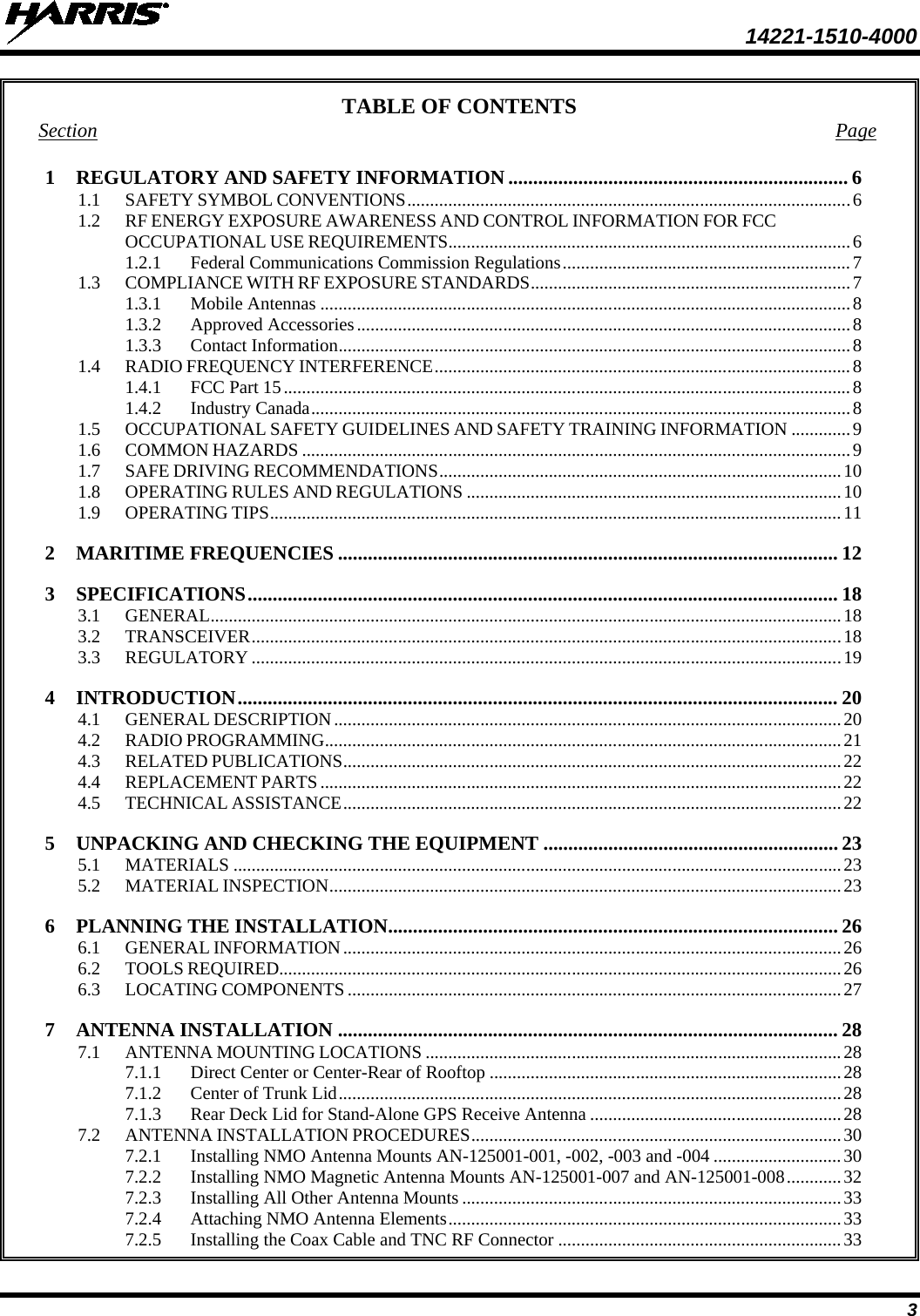  14221-1510-4000 3 TABLE OF CONTENTS Section Page 1 REGULATORY AND SAFETY INFORMATION .................................................................... 6 1.1 SAFETY SYMBOL CONVENTIONS ................................................................................................. 6 1.2 RF ENERGY EXPOSURE AWARENESS AND CONTROL INFORMATION FOR FCC OCCUPATIONAL USE REQUIREMENTS ........................................................................................ 6 1.2.1 Federal Communications Commission Regulations ............................................................... 7 1.3 COMPLIANCE WITH RF EXPOSURE STANDARDS ...................................................................... 7 1.3.1 Mobile Antennas .................................................................................................................... 8 1.3.2 Approved Accessories ............................................................................................................ 8 1.3.3 Contact Information ................................................................................................................ 8 1.4 RADIO FREQUENCY INTERFERENCE ........................................................................................... 8 1.4.1 FCC Part 15 ............................................................................................................................ 8 1.4.2 Industry Canada ...................................................................................................................... 8 1.5 OCCUPATIONAL SAFETY GUIDELINES AND SAFETY TRAINING INFORMATION ............. 9 1.6 COMMON HAZARDS ........................................................................................................................ 9 1.7 SAFE DRIVING RECOMMENDATIONS ........................................................................................ 10 1.8 OPERATING RULES AND REGULATIONS .................................................................................. 10 1.9 OPERATING TIPS ............................................................................................................................. 11 2 MARITIME FREQUENCIES .................................................................................................... 12 3 SPECIFICATIONS ...................................................................................................................... 18 3.1 GENERAL .......................................................................................................................................... 18 3.2 TRANSCEIVER ................................................................................................................................. 18 3.3 REGULATORY ................................................................................................................................. 19 4 INTRODUCTION ........................................................................................................................ 20 4.1 GENERAL DESCRIPTION ............................................................................................................... 20 4.2 RADIO PROGRAMMING ................................................................................................................. 21 4.3 RELATED PUBLICATIONS ............................................................................................................. 22 4.4 REPLACEMENT PARTS .................................................................................................................. 22 4.5 TECHNICAL ASSISTANCE ............................................................................................................. 22 5 UNPACKING AND CHECKING THE EQUIPMENT ........................................................... 23 5.1 MATERIALS ..................................................................................................................................... 23 5.2 MATERIAL INSPECTION ................................................................................................................ 23 6 PLANNING THE INSTALLATION.......................................................................................... 26 6.1 GENERAL INFORMATION ............................................................................................................. 26 6.2 TOOLS REQUIRED........................................................................................................................... 26 6.3 LOCATING COMPONENTS ............................................................................................................ 27 7 ANTENNA INSTALLATION .................................................................................................... 28 7.1 ANTENNA MOUNTING LOCATIONS ........................................................................................... 28 7.1.1 Direct Center or Center-Rear of Rooftop ............................................................................. 28 7.1.2 Center of Trunk Lid .............................................................................................................. 28 7.1.3 Rear Deck Lid for Stand-Alone GPS Receive Antenna ....................................................... 28 7.2 ANTENNA INSTALLATION PROCEDURES ................................................................................. 30 7.2.1 Installing NMO Antenna Mounts AN-125001-001, -002, -003 and -004 ............................ 30 7.2.2 Installing NMO Magnetic Antenna Mounts AN-125001-007 and AN-125001-008 ............ 32 7.2.3 Installing All Other Antenna Mounts ................................................................................... 33 7.2.4 Attaching NMO Antenna Elements ...................................................................................... 33 7.2.5 Installing the Coax Cable and TNC RF Connector .............................................................. 33 