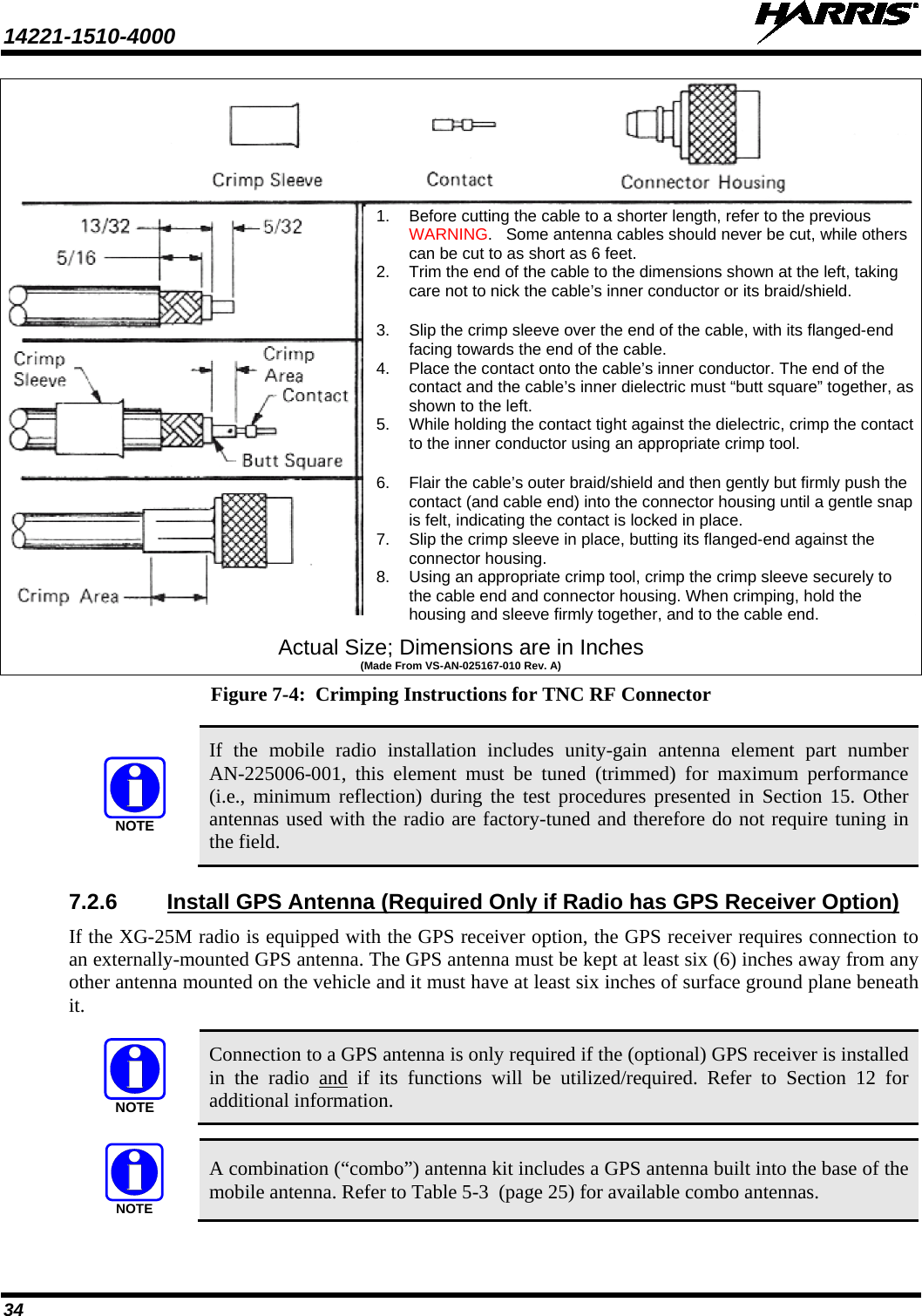 14221-1510-4000   34  Actual Size; Dimensions are in Inches (Made From VS-AN-025167-010 Rev. A) Figure 7-4:  Crimping Instructions for TNC RF Connector   If the mobile radio installation includes unity-gain  antenna element  part number AN-225006-001,  this  element  must be tuned (trimmed)  for maximum performance (i.e., minimum reflection) during the test procedures presented in Section 15. Other antennas used with the radio are factory-tuned and therefore do not require tuning in the field. 7.2.6 Install GPS Antenna (Required Only if Radio has GPS Receiver Option) If the XG-25M radio is equipped with the GPS receiver option, the GPS receiver requires connection to an externally-mounted GPS antenna. The GPS antenna must be kept at least six (6) inches away from any other antenna mounted on the vehicle and it must have at least six inches of surface ground plane beneath it.   Connection to a GPS antenna is only required if the (optional) GPS receiver is installed in the radio and if its functions will be utilized/required. Refer to Section 12 for additional information.   A combination (“combo”) antenna kit includes a GPS antenna built into the base of the mobile antenna. Refer to Table 5-3  (page 25) for available combo antennas. NOTENOTENOTE1. Before cutting the cable to a shorter length, refer to the previous WARNING.   Some antenna cables should never be cut, while others can be cut to as short as 6 feet. 2. Trim the end of the cable to the dimensions shown at the left, taking care not to nick the cable’s inner conductor or its braid/shield.  3. Slip the crimp sleeve over the end of the cable, with its flanged-end facing towards the end of the cable. 4. Place the contact onto the cable’s inner conductor. The end of the contact and the cable’s inner dielectric must “butt square” together, as shown to the left. 5. While holding the contact tight against the dielectric, crimp the contact to the inner conductor using an appropriate crimp tool.  6. Flair the cable’s outer braid/shield and then gently but firmly push the contact (and cable end) into the connector housing until a gentle snap is felt, indicating the contact is locked in place. 7. Slip the crimp sleeve in place, butting its flanged-end against the connector housing. 8. Using an appropriate crimp tool, crimp the crimp sleeve securely to the cable end and connector housing. When crimping, hold the housing and sleeve firmly together, and to the cable end. 
