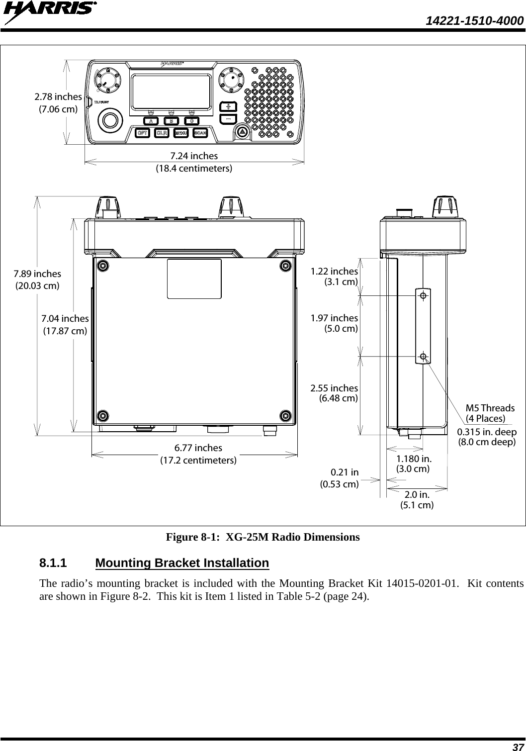  14221-1510-4000 37    Figure 8-1:  XG-25M Radio Dimensions 8.1.1 Mounting Bracket Installation The radio’s mounting bracket is included with the Mounting Bracket Kit 14015-0201-01.  Kit contents are shown in Figure 8-2.  This kit is Item 1 listed in Table 5-2 (page 24). 7.24 inches(18.4 centimeters)2.78 inches(7.06 cm)7.04 inches(17.87 cm)7.89 inches(20.03 cm)2.0 in.(5.1 cm)0.315 in. deep(8.0 cm deep)M5 Threads(4 Places)1.180 in.(3.0 cm)0.21 in(0.53 cm)6.77 inches(17.2 centimeters)1.97 inches(5.0 cm)1.22 inches(3.1 cm)2.55 inches(6.48 cm)