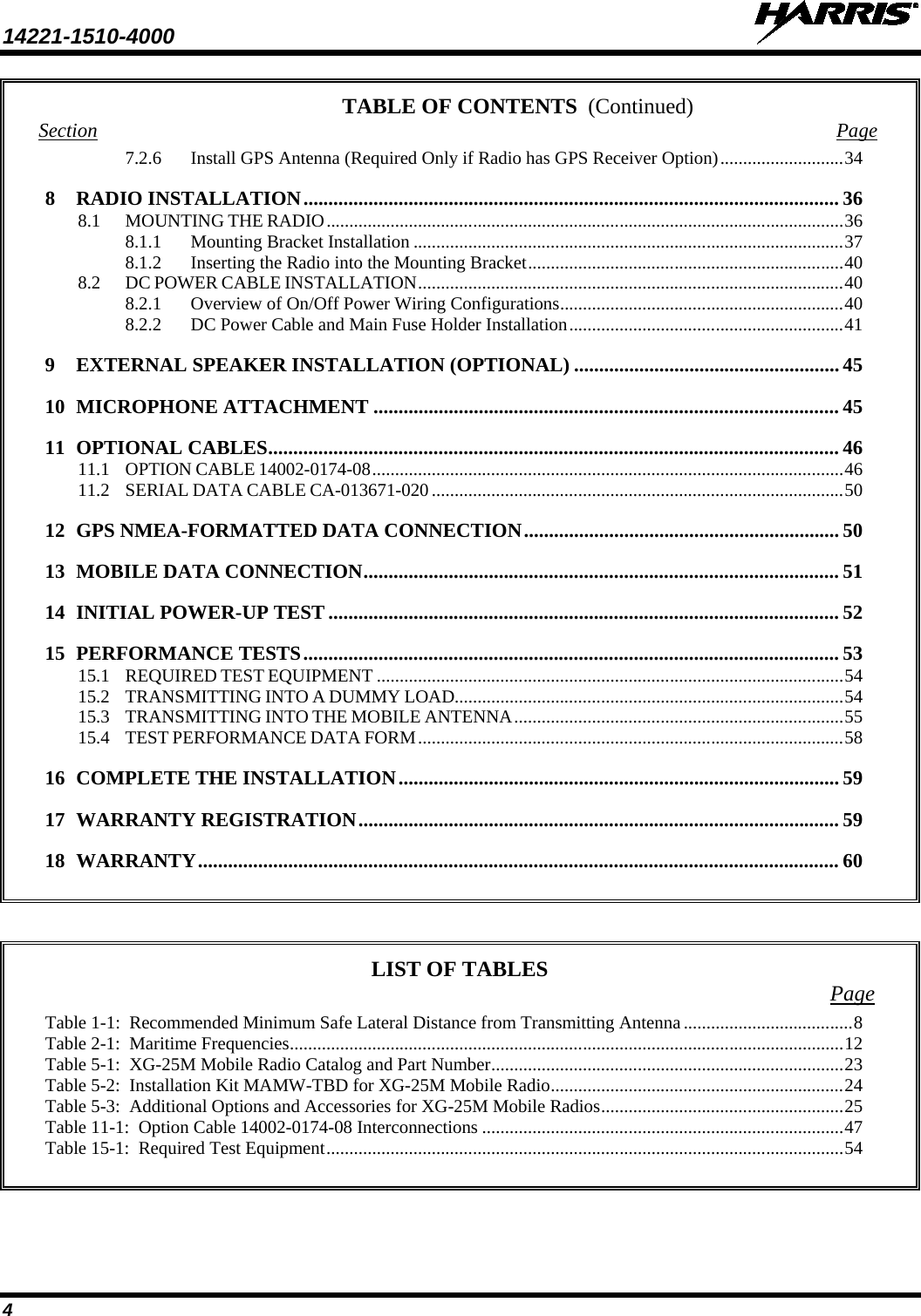 14221-1510-4000   4 TABLE OF CONTENTS Section Page 7.2.6 Install GPS Antenna (Required Only if Radio has GPS Receiver Option) ........................... 34 8 RADIO INSTALLATION ........................................................................................................... 36 8.1 MOUNTING THE RADIO ................................................................................................................. 36 8.1.1 Mounting Bracket Installation .............................................................................................. 37 8.1.2 Inserting the Radio into the Mounting Bracket ..................................................................... 40 8.2 DC POWER CABLE INSTALLATION ............................................................................................. 40 8.2.1 Overview of On/Off Power Wiring Configurations .............................................................. 40 8.2.2 DC Power Cable and Main Fuse Holder Installation ............................................................ 41 9 EXTERNAL SPEAKER INSTALLATION (OPTIONAL) ..................................................... 45 10 MICROPHONE ATTACHMENT ............................................................................................. 45 11 OPTIONAL CABLES .................................................................................................................. 46 11.1 OPTION CABLE 14002-0174-08 ....................................................................................................... 46 11.2 SERIAL DATA CABLE CA-013671-020 .......................................................................................... 50 12 GPS NMEA-FORMATTED DATA CONNECTION ............................................................... 50 13 MOBILE DATA CONNECTION ............................................................................................... 51 14 INITIAL POWER-UP TEST ...................................................................................................... 52 15 PERFORMANCE TESTS ........................................................................................................... 53 15.1 REQUIRED TEST EQUIPMENT ...................................................................................................... 54 15.2 TRANSMITTING INTO A DUMMY LOAD..................................................................................... 54 15.3 TRANSMITTING INTO THE MOBILE ANTENNA ........................................................................ 55 15.4 TEST PERFORMANCE DATA FORM ............................................................................................. 58 16 COMPLETE THE INSTALLATION ........................................................................................ 59 17 WARRANTY REGISTRATION ................................................................................................ 59 18 WARRANTY ................................................................................................................................ 60     LIST OF TABLES Page Table 1-1:  Recommended Minimum Safe Lateral Distance from Transmitting Antenna ..................................... 8 Table 2-1:  Maritime Frequencies ......................................................................................................................... 12 Table 5-1:  XG-25M Mobile Radio Catalog and Part Number ............................................................................. 23 Table 5-2:  Installation Kit MAMW-TBD for XG-25M Mobile Radio ................................................................ 24 Table 5-3:  Additional Options and Accessories for XG-25M Mobile Radios ..................................................... 25 Table 11-1:  Option Cable 14002-0174-08 Interconnections ............................................................................... 47 Table 15-1:  Required Test Equipment ................................................................................................................. 54   (Continued) 