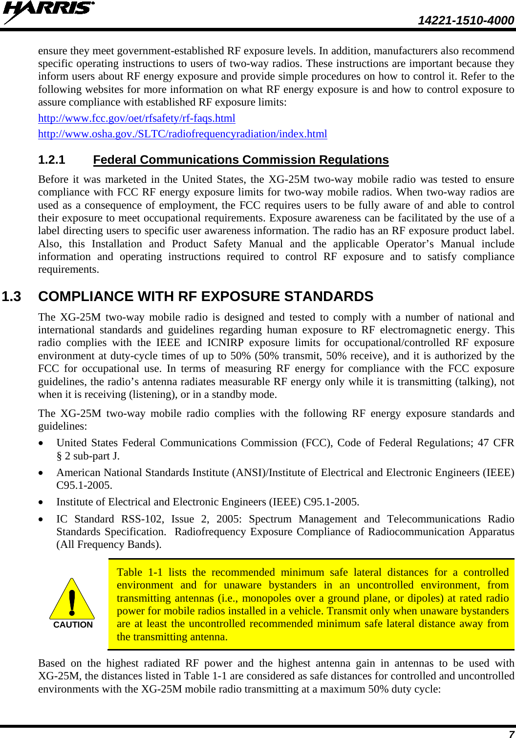  14221-1510-4000 7 ensure they meet government-established RF exposure levels. In addition, manufacturers also recommend specific operating instructions to users of two-way radios. These instructions are important because they inform users about RF energy exposure and provide simple procedures on how to control it. Refer to the following websites for more information on what RF energy exposure is and how to control exposure to assure compliance with established RF exposure limits: http://www.fcc.gov/oet/rfsafety/rf-faqs.html http://www.osha.gov./SLTC/radiofrequencyradiation/index.html 1.2.1 Federal Communications Commission Regulations Before it was marketed in the United States, the XG-25M two-way mobile radio was tested to ensure compliance with FCC RF energy exposure limits for two-way mobile radios. When two-way radios are used as a consequence of employment, the FCC requires users to be fully aware of and able to control their exposure to meet occupational requirements. Exposure awareness can be facilitated by the use of a label directing users to specific user awareness information. The radio has an RF exposure product label. Also,  this  Installation  and Product Safety Manual and the applicable  Operator’s Manual include information and operating instructions required to control RF exposure and to satisfy compliance requirements. 1.3 COMPLIANCE WITH RF EXPOSURE STANDARDS The XG-25M two-way  mobile radio is designed and tested to comply with a number of national and international standards and guidelines regarding human exposure to RF electromagnetic energy. This radio complies with the IEEE and ICNIRP exposure limits for occupational/controlled RF exposure environment at duty-cycle times of up to 50% (50% transmit, 50% receive), and it is authorized by the FCC for occupational use. In terms of measuring RF energy for compliance with the FCC exposure guidelines, the radio’s antenna radiates measurable RF energy only while it is transmitting (talking), not when it is receiving (listening), or in a standby mode. The  XG-25M two-way  mobile  radio complies with the following RF energy exposure standards and guidelines: • United States Federal Communications Commission (FCC), Code of Federal Regulations; 47 CFR § 2 sub-part J. • American National Standards Institute (ANSI)/Institute of Electrical and Electronic Engineers (IEEE) C95.1-2005. • Institute of Electrical and Electronic Engineers (IEEE) C95.1-2005. • IC  Standard RSS-102, Issue 2, 2005: Spectrum Management and Telecommunications Radio Standards Specification.  Radiofrequency Exposure Compliance of Radiocommunication Apparatus (All Frequency Bands).   Table  1-1  lists  the recommended minimum safe  lateral distances for a controlled environment and for unaware bystanders in an uncontrolled environment, from transmitting antennas (i.e., monopoles over a ground plane, or dipoles) at rated radio power for mobile radios installed in a vehicle. Transmit only when unaware bystanders are at least the uncontrolled recommended minimum safe lateral distance away from the transmitting antenna. Based on the highest radiated RF power and the highest antenna gain in antennas to be used with XG-25M, the distances listed in Table 1-1 are considered as safe distances for controlled and uncontrolled environments with the XG-25M mobile radio transmitting at a maximum 50% duty cycle: CAUTION