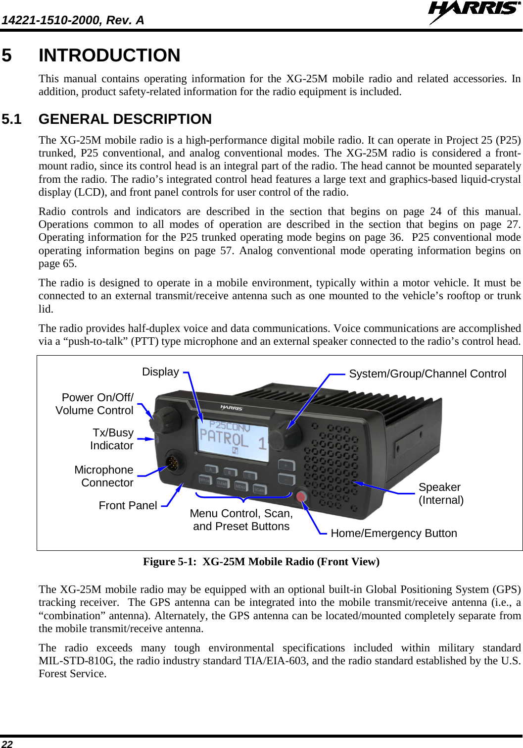14221-1510-2000, Rev. A   22 5  INTRODUCTION This manual contains operating  information for the XG-25M  mobile radio and related accessories. In addition, product safety-related information for the radio equipment is included. 5.1 GENERAL DESCRIPTION The XG-25M mobile radio is a high-performance digital mobile radio. It can operate in Project 25 (P25) trunked, P25 conventional, and analog conventional modes. The XG-25M radio is considered a front-mount radio, since its control head is an integral part of the radio. The head cannot be mounted separately from the radio. The radio’s integrated control head features a large text and graphics-based liquid-crystal display (LCD), and front panel controls for user control of the radio. Radio controls and indicators are described in the section that begins on page 24  of this manual. Operations common to all modes of operation are described in the section that begins on page 27. Operating information for the P25 trunked operating mode begins on page 36.  P25 conventional mode operating information begins  on page 57. Analog conventional mode operating information begins on page 65. The radio is designed to operate in a mobile environment, typically within a motor vehicle. It must be connected to an external transmit/receive antenna such as one mounted to the vehicle’s rooftop or trunk lid. The radio provides half-duplex voice and data communications. Voice communications are accomplished via a “push-to-talk” (PTT) type microphone and an external speaker connected to the radio’s control head.       Figure 5-1:  XG-25M Mobile Radio (Front View)  The XG-25M mobile radio may be equipped with an optional built-in Global Positioning System (GPS) tracking receiver.  The GPS antenna can be integrated into the mobile transmit/receive antenna (i.e., a “combination” antenna). Alternately, the GPS antenna can be located/mounted completely separate from the mobile transmit/receive antenna.  The  radio  exceeds  many  tough environmental specifications included within military standard MIL-STD-810G, the radio industry standard TIA/EIA-603, and the radio standard established by the U.S. Forest Service. Power On/Off/ Volume Control Microphone Connector Tx/Busy Indicator Speaker (Internal) Home/Emergency Button Menu Control, Scan, and Preset Buttons Front Panel System/Group/Channel Control Display 