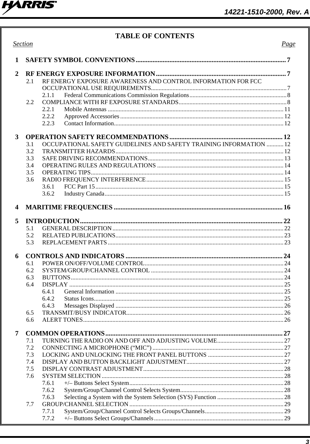  14221-1510-2000, Rev. A 3 TABLE OF CONTENTS Section  Page 1 SAFETY SYMBOL CONVENTIONS ......................................................................................... 7 2 RF ENERGY EXPOSURE INFORMATION ............................................................................. 7 2.1 RF ENERGY EXPOSURE AWARENESS AND CONTROL INFORMATION FOR FCC OCCUPATIONAL USE REQUIREMENTS........................................................................................ 7 2.1.1 Federal Communications Commission Regulations ............................................................... 8 2.2 COMPLIANCE WITH RF EXPOSURE STANDARDS ...................................................................... 8 2.2.1 Mobile Antennas .................................................................................................................. 11 2.2.2 Approved Accessories .......................................................................................................... 12 2.2.3 Contact Information .............................................................................................................. 12 3 OPERATION SAFETY RECOMMENDATIONS ................................................................... 12 3.1 OCCUPATIONAL SAFETY GUIDELINES AND SAFETY TRAINING INFORMATION ........... 12 3.2 TRANSMITTER HAZARDS ............................................................................................................. 12 3.3 SAFE DRIVING RECOMMENDATIONS ........................................................................................ 13 3.4 OPERATING RULES AND REGULATIONS .................................................................................. 14 3.5 OPERATING TIPS ............................................................................................................................. 14 3.6 RADIO FREQUENCY INTERFERENCE ......................................................................................... 15 3.6.1 FCC Part 15 .......................................................................................................................... 15 3.6.2 Industry Canada .................................................................................................................... 15 4 MARITIME FREQUENCIES .................................................................................................... 16 5 INTRODUCTION ........................................................................................................................ 22 5.1 GENERAL DESCRIPTION ............................................................................................................... 22 5.2 RELATED PUBLICATIONS ............................................................................................................. 23 5.3 REPLACEMENT PARTS .................................................................................................................. 23 6 CONTROLS AND INDICATORS ............................................................................................. 24 6.1 POWER ON/OFF/VOLUME CONTROL .......................................................................................... 24 6.2 SYSTEM/GROUP/CHANNEL CONTROL ...................................................................................... 24 6.3 BUTTONS .......................................................................................................................................... 24 6.4 DISPLAY ........................................................................................................................................... 25 6.4.1 General Information ............................................................................................................. 25 6.4.2 Status Icons ........................................................................................................................... 25 6.4.3 Messages Displayed ............................................................................................................. 26 6.5 TRANSMIT/BUSY INDICATOR...................................................................................................... 26 6.6 ALERT TONES .................................................................................................................................. 26 7 COMMON OPERATIONS ......................................................................................................... 27 7.1 TURNING THE RADIO ON AND OFF AND ADJUSTING VOLUME ........................................... 27 7.2 CONNECTING A MICROPHONE (“MIC”) ..................................................................................... 27 7.3 LOCKING AND UNLOCKING THE FRONT PANEL BUTTONS ................................................. 27 7.4 DISPLAY AND BUTTON BACKLIGHT ADJUSTMENT ............................................................... 27 7.5 DISPLAY CONTRAST ADJUSTMENT ........................................................................................... 28 7.6 SYSTEM SELECTION ...................................................................................................................... 28 7.6.1 +/– Buttons Select System .................................................................................................... 28 7.6.2 System/Group/Channel Control Selects System ................................................................... 28 7.6.3 Selecting a System with the System Selection (SYS) Function ........................................... 28 7.7 GROUP/CHANNEL SELECTION .................................................................................................... 29 7.7.1 System/Group/Channel Control Selects Groups/Channels ................................................... 29 7.7.2 +/– Buttons Select Groups/Channels .................................................................................... 29 