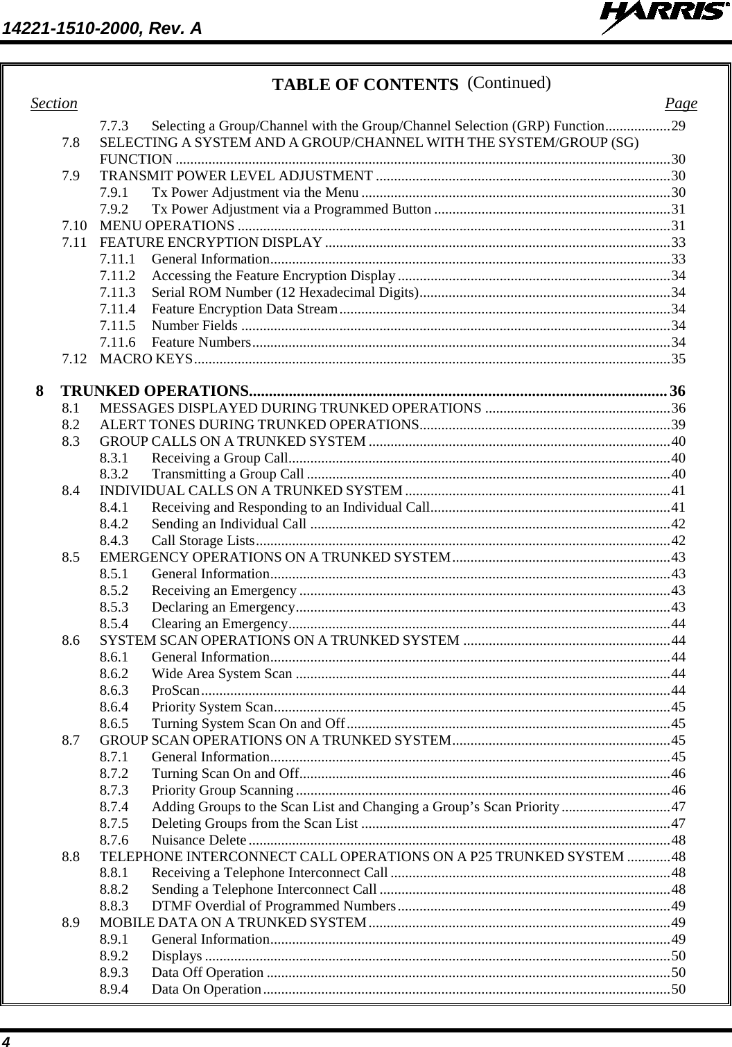 14221-1510-2000, Rev. A   4 (Continued) TABLE OF CONTENTS Section  Page 7.7.3 Selecting a Group/Channel with the Group/Channel Selection (GRP) Function .................. 29 7.8 SELECTING A SYSTEM AND A GROUP/CHANNEL WITH THE SYSTEM/GROUP (SG) FUNCTION ........................................................................................................................................ 30 7.9 TRANSMIT POWER LEVEL ADJUSTMENT ................................................................................. 30 7.9.1 Tx Power Adjustment via the Menu ..................................................................................... 30 7.9.2 Tx Power Adjustment via a Programmed Button ................................................................. 31 7.10 MENU OPERATIONS ....................................................................................................................... 31 7.11 FEATURE ENCRYPTION DISPLAY ............................................................................................... 33 7.11.1 General Information .............................................................................................................. 33 7.11.2 Accessing the Feature Encryption Display ........................................................................... 34 7.11.3 Serial ROM Number (12 Hexadecimal Digits) ..................................................................... 34 7.11.4 Feature Encryption Data Stream ........................................................................................... 34 7.11.5 Number Fields ...................................................................................................................... 34 7.11.6 Feature Numbers ................................................................................................................... 34 7.12 MACRO KEYS ................................................................................................................................... 35 8 TRUNKED OPERATIONS......................................................................................................... 36 8.1 MESSAGES DISPLAYED DURING TRUNKED OPERATIONS ................................................... 36 8.2 ALERT TONES DURING TRUNKED OPERATIONS ..................................................................... 39 8.3 GROUP CALLS ON A TRUNKED SYSTEM ................................................................................... 40 8.3.1 Receiving a Group Call ......................................................................................................... 40 8.3.2 Transmitting a Group Call .................................................................................................... 40 8.4 INDIVIDUAL CALLS ON A TRUNKED SYSTEM ......................................................................... 41 8.4.1 Receiving and Responding to an Individual Call .................................................................. 41 8.4.2 Sending an Individual Call ................................................................................................... 42 8.4.3 Call Storage Lists .................................................................................................................. 42 8.5 EMERGENCY OPERATIONS ON A TRUNKED SYSTEM ............................................................ 43 8.5.1 General Information .............................................................................................................. 43 8.5.2 Receiving an Emergency ...................................................................................................... 43 8.5.3 Declaring an Emergency ....................................................................................................... 43 8.5.4 Clearing an Emergency ......................................................................................................... 44 8.6 SYSTEM SCAN OPERATIONS ON A TRUNKED SYSTEM ......................................................... 44 8.6.1 General Information .............................................................................................................. 44 8.6.2 Wide Area System Scan ....................................................................................................... 44 8.6.3 ProScan ................................................................................................................................. 44 8.6.4 Priority System Scan ............................................................................................................. 45 8.6.5 Turning System Scan On and Off ......................................................................................... 45 8.7 GROUP SCAN OPERATIONS ON A TRUNKED SYSTEM ............................................................ 45 8.7.1 General Information .............................................................................................................. 45 8.7.2 Turning Scan On and Off ...................................................................................................... 46 8.7.3 Priority Group Scanning ....................................................................................................... 46 8.7.4 Adding Groups to the Scan List and Changing a Group’s Scan Priority .............................. 47 8.7.5 Deleting Groups from the Scan List ..................................................................................... 47 8.7.6 Nuisance Delete .................................................................................................................... 48 8.8 TELEPHONE INTERCONNECT CALL OPERATIONS ON A P25 TRUNKED SYSTEM ............ 48 8.8.1 Receiving a Telephone Interconnect Call ............................................................................. 48 8.8.2 Sending a Telephone Interconnect Call ................................................................................ 48 8.8.3 DTMF Overdial of Programmed Numbers ........................................................................... 49 8.9 MOBILE DATA ON A TRUNKED SYSTEM ................................................................................... 49 8.9.1 General Information .............................................................................................................. 49 8.9.2 Displays ................................................................................................................................ 50 8.9.3 Data Off Operation ............................................................................................................... 50 8.9.4 Data On Operation ................................................................................................................ 50 