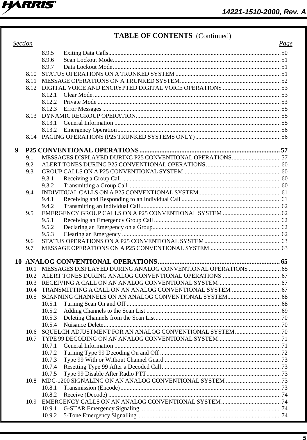  14221-1510-2000, Rev. A 5 (Continued) TABLE OF CONTENTS Section  Page 8.9.5 Exiting Data Calls................................................................................................................. 50 8.9.6 Scan Lockout Mode .............................................................................................................. 51 8.9.7 Data Lockout Mode .............................................................................................................. 51 8.10 STATUS OPERATIONS ON A TRUNKED SYSTEM ..................................................................... 51 8.11 MESSAGE OPERATIONS ON A TRUNKED SYSTEM .................................................................. 52 8.12 DIGITAL VOICE AND ENCRYPTED DIGITAL VOICE OPERATIONS ...................................... 53 8.12.1 Clear Mode ........................................................................................................................... 53 8.12.2 Private Mode ........................................................................................................................ 53 8.12.3 Error Messages ..................................................................................................................... 55 8.13 DYNAMIC REGROUP OPERATION ............................................................................................... 55 8.13.1 General Information ............................................................................................................. 55 8.13.2 Emergency Operation ........................................................................................................... 56 8.14 PAGING OPERATIONS (P25 TRUNKED SYSTEMS ONLY) ........................................................ 56 9 P25 CONVENTIONAL OPERATIONS .................................................................................... 57 9.1 MESSAGES DISPLAYED DURING P25 CONVENTIONAL OPERATIONS ................................ 57 9.2 ALERT TONES DURING P25 CONVENTIONAL OPERATIONS ................................................. 60 9.3 GROUP CALLS ON A P25 CONVENTIONAL SYSTEM ................................................................ 60 9.3.1 Receiving a Group Call ........................................................................................................ 60 9.3.2 Transmitting a Group Call .................................................................................................... 60 9.4 INDIVIDUAL CALLS ON A P25 CONVENTIONAL SYSTEM...................................................... 61 9.4.1 Receiving and Responding to an Individual Call ................................................................. 61 9.4.2 Transmitting an Individual Call ............................................................................................ 62 9.5 EMERGENCY GROUP CALLS ON A P25 CONVENTIONAL SYSTEM ...................................... 62 9.5.1 Receiving an Emergency Group Call ................................................................................... 62 9.5.2 Declaring an Emergency on a Group .................................................................................... 62 9.5.3 Clearing an Emergency ........................................................................................................ 62 9.6 STATUS OPERATIONS ON A P25 CONVENTIONAL SYSTEM .................................................. 63 9.7 MESSAGE OPERATIONS ON A P25 CONVENTIONAL SYSTEM .............................................. 63 10 ANALOG CONVENTIONAL OPERATIONS ......................................................................... 65 10.1 MESSAGES DISPLAYED DURING ANALOG CONVENTIONAL OPERATIONS ..................... 65 10.2 ALERT TONES DURING ANALOG CONVENTIONAL OPERATIONS ...................................... 67 10.3 RECEIVING A CALL ON AN ANALOG CONVENTIONAL SYSTEM ......................................... 67 10.4 TRANSMITTING A CALL ON AN ANALOG CONVENTIONAL SYSTEM ................................ 67 10.5 SCANNING CHANNELS ON AN ANALOG CONVENTIONAL SYSTEM................................... 68 10.5.1 Turning Scan On and Off ..................................................................................................... 68 10.5.2 Adding Channels to the Scan List ........................................................................................ 69 10.5.3 Deleting Channels from the Scan List .................................................................................. 70 10.5.4 Nuisance Delete .................................................................................................................... 70 10.6 SQUELCH ADJUSTMENT FOR AN ANALOG CONVENTIONAL SYSTEM .............................. 70 10.7 TYPE 99 DECODING ON AN ANALOG CONVENTIONAL SYSTEM ......................................... 71 10.7.1 General Information ............................................................................................................. 71 10.7.2 Turning Type 99 Decoding On and Off ............................................................................... 72 10.7.3 Type 99 With or Without Channel Guard ............................................................................ 73 10.7.4 Resetting Type 99 After a Decoded Call .............................................................................. 73 10.7.5 Type 99 Disable After Radio PTT ........................................................................................ 73 10.8 MDC-1200 SIGNALING ON AN ANALOG CONVENTIONAL SYSTEM .................................... 73 10.8.1 Transmission (Encode) ......................................................................................................... 73 10.8.2 Receive (Decode) ................................................................................................................. 74 10.9 EMERGENCY CALLS ON AN ANALOG CONVENTIONAL SYSTEM ....................................... 74 10.9.1 G-STAR Emergency Signaling ............................................................................................ 74 10.9.2 5-Tone Emergency Signalling .............................................................................................. 74 