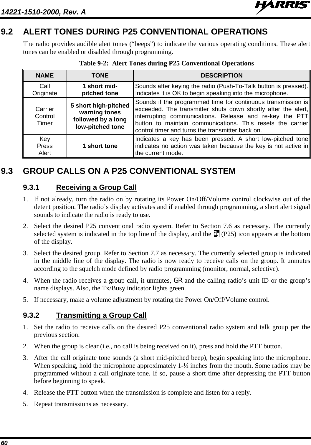 14221-1510-2000, Rev. A   60 9.2 ALERT TONES DURING P25 CONVENTIONAL OPERATIONS The radio provides audible alert tones (“beeps”) to indicate the various operating conditions. These alert tones can be enabled or disabled through programming. Table 9-2:  Alert Tones during P25 Conventional Operations NAME TONE DESCRIPTION Call Originate 1 short mid- pitched tone Sounds after keying the radio (Push-To-Talk button is pressed). Indicates it is OK to begin speaking into the microphone. Carrier Control Timer 5 short high-pitched warning tones followed by a long low-pitched tone Sounds if the programmed time for continuous transmission is exceeded. The transmitter shuts down shortly after the alert, interrupting  communications. Release and re-key the PTT button to maintain communications. This resets the carrier control timer and turns the transmitter back on. Key Press Alert 1 short tone Indicates a key has been pressed. A short low-pitched tone indicates no action was taken because the key is not active in the current mode. 9.3 GROUP CALLS ON A P25 CONVENTIONAL SYSTEM 9.3.1 Receiving a Group Call 1. If not already, turn the radio on by rotating its Power On/Off/Volume control clockwise out of the detent position. The radio’s display activates and if enabled through programming, a short alert signal sounds to indicate the radio is ready to use. 2. Select the desired P25 conventional radio system. Refer to Section 7.6 as necessary. The currently selected system is indicated in the top line of the display, and the   (P25) icon appears at the bottom of the display. 3. Select the desired group. Refer to Section 7.7 as necessary. The currently selected group is indicated in the middle line of the display. The radio is now ready to receive calls on the group. It unmutes according to the squelch mode defined by radio programming (monitor, normal, selective). 4. When the radio receives a group call, it unmutes, GR and the calling radio’s unit ID or the group’s name displays. Also, the Tx/Busy indicator lights green. 5. If necessary, make a volume adjustment by rotating the Power On/Off/Volume control. 9.3.2 Transmitting a Group Call 1. Set the radio to receive calls on the desired P25 conventional radio system and talk group per the previous section. 2. When the group is clear (i.e., no call is being received on it), press and hold the PTT button. 3. After the call originate tone sounds (a short mid-pitched beep), begin speaking into the microphone. When speaking, hold the microphone approximately 1-½ inches from the mouth. Some radios may be programmed without a call originate tone. If so, pause a short time after depressing the PTT button before beginning to speak. 4. Release the PTT button when the transmission is complete and listen for a reply. 5. Repeat transmissions as necessary. 