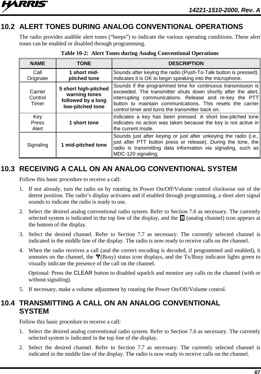  14221-1510-2000, Rev. A 67 10.2 ALERT TONES DURING ANALOG CONVENTIONAL OPERATIONS The radio provides audible alert tones (“beeps”) to indicate the various operating conditions. These alert tones can be enabled or disabled through programming. Table 10-2:  Alert Tones during Analog Conventional Operations  NAME TONE DESCRIPTION Call Originate 1 short mid- pitched tone Sounds after keying the radio (Push-To-Talk button is pressed). Indicates it is OK to begin speaking into the microphone. Carrier Control Timer 5 short high-pitched warning tones followed by a long low-pitched tone Sounds if the programmed time for continuous transmission is exceeded. The transmitter shuts down shortly after the alert, interrupting communications. Release and re-key the PTT button to maintain communications. This resets the carrier control timer and turns the transmitter back on. Key Press Alert 1 short tone Indicates a key has been pressed. A short low-pitched tone indicates no action was taken because the key is not active in the current mode. Signaling 1 mid-pitched tone Sounds just after keying or just after unkeying the radio (i.e., just after PTT button press or release). During the tone, the radio is transmitting data information via signaling, such as MDC-120 signaling. 10.3 RECEIVING A CALL ON AN ANALOG CONVENTIONAL SYSTEM Follow this basic procedure to receive a call: 1. If not already, turn the radio on by rotating its Power On/Off/Volume control clockwise out of the detent position. The radio’s display activates and if enabled through programming, a short alert signal sounds to indicate the radio is ready to use. 2. Select the desired analog conventional radio system. Refer to Section 7.6 as necessary. The currently selected system is indicated in the top line of the display, and the   (analog channel) icon appears at the bottom of the display. 3. Select the desired channel. Refer to Section 7.7  as necessary. The currently selected channel is indicated in the middle line of the display. The radio is now ready to receive calls on the channel. 4. When the radio receives a call (and the correct encoding is decoded, if programmed and enabled), it unmutes on the channel, the  (Busy) status icon displays, and the Tx/Busy indicator lights green to visually indicate the presence of the call on the channel. Optional: Press the CLEAR button to disabled squelch and monitor any calls on the channel (with or without signaling). 5. If necessary, make a volume adjustment by rotating the Power On/Off/Volume control. 10.4 TRANSMITTING A CALL ON AN ANALOG CONVENTIONAL SYSTEM Follow this basic procedure to receive a call: 1. Select the desired analog conventional radio system. Refer to Section 7.6 as necessary. The currently selected system is indicated in the top line of the display. 2. Select the desired channel. Refer to Section 7.7  as necessary. The currently selected channel is indicated in the middle line of the display. The radio is now ready to receive calls on the channel. 